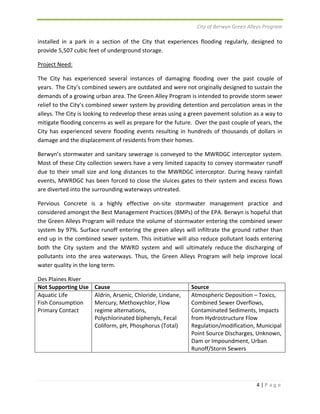 City of Berwyn Green Alleys Program 
installed in a park in a section of the City that experiences flooding regularly, designed to 
provide 5,507 cubic feet of underground storage. 
Project Need: 
The City has experienced several instances of damaging flooding over the past couple of 
years. The City’s combined sewers are outdated and were not originally designed to sustain the 
demands of a growing urban area. The Green Alley Program is intended to provide storm sewer 
relief to the City’s combined sewer system by providing detention and percolation areas in the 
alleys. The City is looking to redevelop these areas using a green pavement solution as a way to 
mitigate flooding concerns as well as prepare for the future. Over the past couple of years, the 
City has experienced severe flooding events resulting in hundreds of thousands of dollars in 
damage and the displacement of residents from their homes. 
Berwyn’s stormwater and sanitary sewerage is conveyed to the MWRDGC interceptor system. 
Most of these City collection sewers have a very limited capacity to convey stormwater runoff 
due to their small size and long distances to the MWRDGC interceptor. During heavy rainfall 
events, MWRDGC has been forced to close the sluices gates to their system and excess flows 
are diverted into the surrounding waterways untreated. 
Pervious Concrete is a highly effective on‐site stormwater management practice and 
considered amongst the Best Management Practices (BMPs) of the EPA. Berwyn is hopeful that 
the Green Alleys Program will reduce the volume of stormwater entering the combined sewer 
system by 97%. Surface runoff entering the green alleys will infiltrate the ground rather than 
end up in the combined sewer system. This initiative will also reduce pollutant loads entering 
both the City system and the MWRD system and will ultimately reduce the discharging of 
pollutants into the area waterways. Thus, the Green Alleys Program will help improve local 
water quality in the long term. 
Des Plaines River 
Not Supporting Use Cause Source 
Aquatic Life 
Fish Consumption 
Primary Contact 
4 | P a g e 
Aldrin, Arsenic, Chloride, Lindane, 
Mercury, Methoxychlor, Flow 
regime alternations, 
Polychlorinated biphenyls, Fecal 
Coliform, pH, Phosphorus (Total) 
Atmospheric Deposition – Toxics, 
Combined Sewer Overflows, 
Contaminated Sediments, Impacts 
from Hydrostructure Flow 
Regulation/modification, Municipal 
Point Source Discharges, Unknown, 
Dam or Impoundment, Urban 
Runoff/Storm Sewers 
 