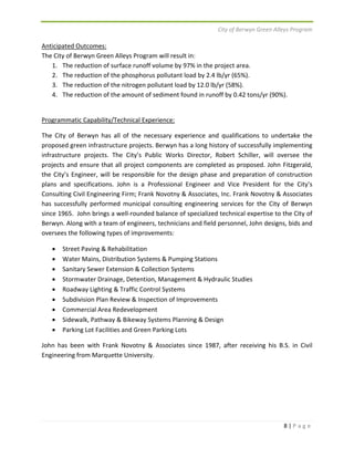 City of Berwyn Green Alleys Program 
8 | P a g e 
Anticipated Outcomes: 
The City of Berwyn Green Alleys Program will result in: 
1. The reduction of surface runoff volume by 97% in the project area. 
2. The reduction of the phosphorus pollutant load by 2.4 lb/yr (65%). 
3. The reduction of the nitrogen pollutant load by 12.0 lb/yr (58%). 
4. The reduction of the amount of sediment found in runoff by 0.42 tons/yr (90%). 
Programmatic Capability/Technical Experience: 
The City of Berwyn has all of the necessary experience and qualifications to undertake the 
proposed green infrastructure projects. Berwyn has a long history of successfully implementing 
infrastructure projects. The City’s Public Works Director, Robert Schiller, will oversee the 
projects and ensure that all project components are completed as proposed. John Fitzgerald, 
the City’s Engineer, will be responsible for the design phase and preparation of construction 
plans and specifications. John is a Professional Engineer and Vice President for the City’s 
Consulting Civil Engineering Firm; Frank Novotny & Associates, Inc. Frank Novotny & Associates 
has successfully performed municipal consulting engineering services for the City of Berwyn 
since 1965. John brings a well‐rounded balance of specialized technical expertise to the City of 
Berwyn. Along with a team of engineers, technicians and field personnel, John designs, bids and 
oversees the following types of improvements: 
 Street Paving & Rehabilitation 
 Water Mains, Distribution Systems & Pumping Stations 
 Sanitary Sewer Extension & Collection Systems 
 Stormwater Drainage, Detention, Management & Hydraulic Studies 
 Roadway Lighting & Traffic Control Systems 
 Subdivision Plan Review & Inspection of Improvements 
 Commercial Area Redevelopment 
 Sidewalk, Pathway & Bikeway Systems Planning & Design 
 Parking Lot Facilities and Green Parking Lots 
John has been with Frank Novotny & Associates since 1987, after receiving his B.S. in Civil 
Engineering from Marquette University. 
 