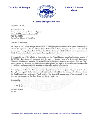 A Century of Progress with Pride 
The City of Berwyn 
Robert J. Lovero 
Mayor 
December 10, 2013 
Amy Walkenbach 
Illinois Environmental Protection Agency 
Watershed Management Section #15 
P.O. Box 19276 
Springfield, Illinois 62794-9276 
Dear Ms. Walkenbach: 
As Mayor of the City of Berwyn, I would like to convey my sincere appreciation for the opportunity to 
submit this application for the Illinois Green Infrastructure Grant Program. As mayor of a densely 
populated, inner ring suburb I see firsthand the effects of an overworked combined sewer system such as 
flooded basements, polluted waterways and damaged infrastructure. 
In order to be part of the solution to these problems, the City of Berwyn seeks funding in the amount of 
$42,000.00. This financial assistance will be used to initiate Berwyn’s Residential Downspout 
Disconnection Program to assist Berwyn residents in disconnecting their downspouts from the City’s 
sewer system. By returning stormwater runoff to the ground, we hope to be able to reduce the likelihood 
of combined sewer overflows; an occurrence that has become all too common. 
Enclosed you will find two hard copies and a digital version of our proposal for green infrastructure. 
Through your support of this initiative we hope to collectively address the amount of pollutants entering 
the Des Plaines River watershed. Thank you for your time and consideration of our proposal. If you 
have any questions about the plan, please feel free to contact me. 
Respectfully, 
Robert J. Lovero 
Mayor 
6700 West 26th Street Berwyn, Illinois 60402-0701 Telephone: (708) 788-2660 Fax: (708) 788-2567 www.berwyn-il.gov 
 
