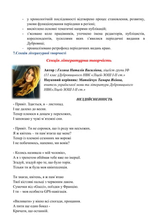 - у хронологічній послідовності відтворено процес становлення, розвитку, умови функціонування періодики в регіоні; 
- висвітлено основні тематичні напрями публікацій; 
- з‘ясовано коло працівників, уточнено імена редакторів, публіцистів, кореспондентів, зусиллями яких з‘явилися періодичні видання в Дубровиці; 
- проаналізовано ретрофонд періодичних видань краю. 
7.Секція літературної творчості 
Секція літературна творчість 
Автор : Голяка Наталія Василівна, ліцеїст групи ІФ 
(11 клас )Дубровицького НВК «Ліцей-ЗОШ І-ІІ ст.» 
Науковий керівник: Матвійчук Тамара Яківна, 
вчитель української мови та літератури Дубровицького НВК«Ліцей-ЗОШ І-ІІ ст.» 
НЕЗДІЙСНЕННІСТЬ 
- Привіт. Здається, я – листопад. 
І ще далеко до весни. 
Тепер плююся я дощем у перехожих, 
І заповзаю у чужі м`ятежні сни. 
- Привіт. Ти не соромся, що із роду ми несхожих. 
Я ж квітень – ти пам`ятаєш ще мене? 
Тепер із племені сезонних ми ворожі 
І не побачимось, напевно, ми вовік? 
- Колись називала « мій чоловік», 
А я з трепетом обіймав тебе вже по інерції. 
Згадуй, згадуй про те, що було торік. 
Тільки ти ж була моя квінтесенція. 
Ти знаєш, квітень, я ж пам`ятаю 
Твої кістляві пальці з червоним лаком. 
Сумочки від «Gucci», поїздки у Францію. 
І ти – моя особиста GPS-навігація. 
«Виливати» у вікно всі спогади, прощання. 
А пити ще один бокал - 
Кричати, що останній.  