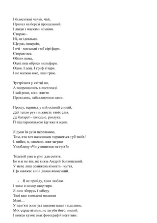 І білосніжні чайки, чай, 
Причал на березі прощальний. 
І люди з масками німими. 
Стираю - 
Ні, не ідеально. 
Ще раз, інверсія, 
І очі - мигальні твої сірі фари. 
Стираю все. 
Облич нема, 
Одні лиш обриси мольфари. 
Один. І дощ. І гриф гітари. 
І не малюю вже, лиш граю. 
Зустрілися у квітні ми, 
А попрощались в листопаді. 
І хай роки, віки, життя 
Проходять, забавляючися нами. 
Прошу, вернись у мій осінній спокій, 
Дай тепло рук і ніжність твоїх слів. 
Де батареї – холодно, розлука. 
Й під парасолькою іду вже я один. 
Я руки їм усім переламаю, 
Тим, хто хоч пальчиком торкнеться губ твоїх! 
І, вибач, я, напевно, вже заграю 
Улюблену «Чи утопитися не гріх?» 
Толстой уже в урні для сміття, 
Бо я ж не він, не князь Андрій Болконський. 
У мене лиш оранжева кімната і чуття, 
Що заважає в ній диван японський. 
- Я не прийду, хоча люблю 
І знаю я номер квартири. 
Я лиш зберусь і заберу 
Твої вже втомлені молитви 
Мені… 
У пам`яті живі усі запливи наші і відпливи, 
Моє серце візьми, не загуби його, милий. 
І кожен куток знає фотографій негативи.  