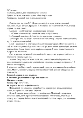 Об`єктиви… 
Посмішка, обійми, твій теплий шарф з оленями. 
Пробач, але один до одного нам не дійти й пустелями. 
Лиш прошу, намалюй наш квітень акварелями. 
Саме тепер я розумію Т.Г. Шевченка, творчість якого літературознавці поділяють на два періоди. І розумію Л. Костенку, яка «мовчала» 16 років, а тепер працює з новою силою. 
Здається, і в моїй творчості вималювалися 2 періоди: 
1. «Коли я називаю когось сонечком, то це не просто так». 
2. «Здрастуй, моя фантазіє. Мяо феєріє, моя кохана евтаназіє». 
Характерно й те, що досить помітна зміна кольорів: у 1 частині вони сонцесяйні, а у 2 – переважають темніші. 
Білий – цнотливий та оригінальний колір змінився чорним. Проте він містить у собі всі відтінки, усю палітру мого життя, котре, як не дивно, переповнене драмами та комедіями. Однак багатогранне та різнокольорове. Я зняла рожеві окуляри та відкрила очі Реальності. 
Слід зазначити, що жовтий, основний колір, змінюється зеленим, який попри трагічність сюжету надає сил. 
Зелений колір спонукає жити задля того, щоб побачити інші грані життя, зокрема пристрасть, яка позначиться пізніше червоним кольором сподіваюся, у 3 частині мого доробку. 
Я відшукала у собі життєвий стержень, який спонукає мене писати від чоловічого імені. Мабуть, запитаєте, звідки у мене такий життєвий досвід? «Я відкрила очі Реальності». 
Здрастуй, кохана не моя дружино. 
Я пам‘ятаю, розповідала ти про поні постійно. 
Від теми, до теми, 
І знову я про тебе, чесно. 
Ти не уміла багато, ти уміла вчасно. 
Прикметно й те, що раніше в доробку була в основному проза, лише кілька поезій, то зараз з‗явилася проза у віршах. 
Отож, 2 частина зветься «Здрастуй, моя фантазіє. Моя феєріє, моя кохана евтаназіє».Вірш, яким я розпочинала сьогоднішню презентацію, входить до 2 періоду моєї творчості під назвою «Нездійсненність». Моя творча уява продовжує шукати образи… 
 