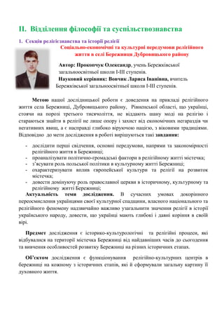 ІІ. Відділення філософії та суспільствознавства 
1. Секція релігієзнавства та історії релігії 
Соціально-економічні та культурні передумови релігійного життя в селі Бережниця Дубровицького району 
Автор: Прокопчук Олександр, учень Бережківської загальноосвітньої школи І-ІІІ ступенів. 
Науковий керівник: Вовчик Лариса Іванівна, вчитель Бережківської загальноосвітньої школи І-ІІІ ступенів. 
Метою нашої дослідницької роботи є доведення на прикладі релігійного життя села Бережниці, Дубровицького району, Рівненської області, що українці, стоячи на порозі третього тисячоліття, не віддають шану моді на релігію і стараються знайти в релігії не лише опору і захист від економічних негараздів чи негативних явищ, а є насправді глибоко віруючою нацією, з віковими традиціями. Відповідно до мети дослідження в роботі вирішуються такі завдання: 
- дослідити перші свідчення, основні передумови, напрями та закономірності релігійного життя в Бережниці; 
- проаналізувати політично-громадські фактори в релігійному житті містечка; 
- з‘ясувати роль польської політики в культурному житті Бережниці; 
- охарактеризувати вплив європейської культури та релігії на розвиток містечка; 
- довести домінуючу роль православної церкви в історичному, культурному та релігійному житті Бережниці; 
Актуальність теми дослідження. В сучасних умовах докорінного переосмислення українцями своєї культурної спадщини, власного національного та релігійного феномену надзвичайно важливо узагальнити значення релігії в історії українського народу, довести, що українці мають глибокі і давні коріння в своїй вірі. 
Предмет дослідження є історико-культурологічні та релігійні процеси, які відбувалися на території містечка Бережниці від найдавніших часів до сьогодення та вивчення особливостей розвитку Бережниці на різних історичних етапах. 
Об’єктом дослідження є функціонування релігійно-культурних центрів в бережниці на кожному з історичних етапів, які й сформували загальну картину її духовного життя. 
 