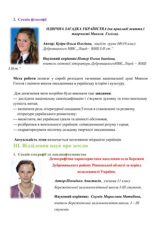 2. Секція філософії 
ОДВІЧНА ЗАГАДКА УКРАЇНСТВА (на прикладі життя і творчості Миколи Гоголя). 
Автор: Кудра Ольга Олегівна, ліцеїст групи ІФ(10 клас) Дубровицького НВК „Ліцей− ЗОШ I-II ст.“ 
Науковий керівник:Потер Олена Іванівна, 
вчитель світової літератури ДубровицькогоНВК„Ліцей − ЗОШ I-IIст.“ 
Мета роботи полягає у спробі розгадати таємницю національної душі Миколи Гоголя і оцінити внесок письменника в українську історію і культуру. 
Для досягнення мети потрібно було виконати такі завдання: 
 дослідити національну самоіндифікацію і з‘ясувати духовну та етно-ментальну сутність митця; 
 визначити роль літературної спадщини Гоголя в становленні та розвитку 
літератури українського романтизму; 
 висвітлити, які українські ідеали та цінності обстоював; 
 розібратися в ментальності українців: співвідношенні розуму і серця; 
 охарактеризувати містичну складову творчості письменника. 
Актуальність теми визначається негативною міграцією українців. 
ІІІ. Відділення наук про землю 
1. Секція географії та ландшафтознавства 
Демографічна характеристика населення села Бережки Дубровицького району Рівненської області за період незалежності України. 
Автор:Покидько Анастасія, учениця 11 класу Бережківської загальноосвітньої школи І-ІІІ ступенів. 
Науковий керівник: Скумін Мирослава Матвіївна, вчитель Бережківська загальноосвітня школа І – ІІІ ступенів.  
