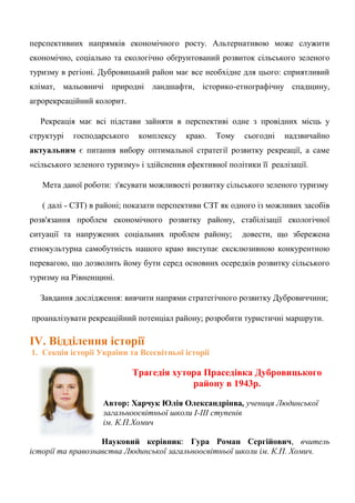 перспективних напрямків економічного росту. Альтернативою може служити економічно, соціально та екологічно обґрунтований розвиток сільського зеленого туризму в регіоні. Дубровицький район має все необхідне для цього: сприятливий клімат, мальовничі природні ландшафти, історико-етнографічну спадщину, агрорекреаційний колорит. Рекреація має всі підстави зайняти в перспективі одне з провідних місць у структурі господарського комплексу краю. Тому сьогодні надзвичайно актуальним є питання вибору оптимальної стратегії розвитку рекреації, а саме «сільського зеленого туризму» і здійснення ефективної політики її реалізації. Мета даної роботи: з'ясувати можливості розвитку сільського зеленого туризму ( далі - СЗТ) в районі; показати перспективи СЗТ як одного із можливих засобів розв'язання проблем економічного розвитку району, стабілізації екологічної ситуації та напружених соціальних проблем району; довести, що збережена етнокультурна самобутність нашого краю виступає ексклюзивною конкурентною перевагою, що дозволить йому бути серед основних осередків розвитку сільського туризму на Рівненщині. Завдання дослідження: вивчити напрями стратегічного розвитку Дубровиччини; проаналізувати рекреаційний потенціал району; розробити туристичні маршрути. 
ІV. Відділення історії 
1. Секція історії України та Всесвітньої історії 
Трагедія хутора Праседівка Дубровицького 
району в 1943р. 
Автор: Харчук Юлія Олександрінва, учениця Людинської загальноосвітньої школи І-ІІІ ступенів 
ім. К.П.Хомич 
Науковий керівник: Гура Роман Сергійович, вчитель історії та правознавства Людинської загальноосвітньої школи ім. К.П. Хомич. 
 