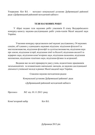Упорядник: Кот В.І. – методист комунальної установи Дубровицької районної ради «Дубровицький районний методичний кабінет» 
ТЕЗИ НАУКОВИХ РОБІТ 
У збірці подано тези наукових робіт учасників ІІ етапу Всеукраїнського конкурсу-захисту науково-дослідницьких робіт учнів-членів Малої академії наук України. 
Учасники конкурсу представляли свої наукові дослідження у 34 наукових секціях, об‘єднаних у одинадцять наукових відділень: відділення філології та мистецтвознавства, відділення філософії та суспільствознавства, відділення наук про землю, відділення історії, відділення хімії та біології, відділення екології та аграрних наук, відділення комп‘ютерних наук, відділення економіки, відділення математики, відділення технічних наук, відділення фізики та астрономії. 
Видання має на меті привернути увагу учнів, педагогічних працівників загальноосвітніх та позашкільних навчальних закладів, до науково-дослідницької діяльності учнівської молоді в рамках Малої академії наук України. 
Схвалено науково-методичною радою 
Комунальної установи Дубровицької районної ради 
«Дубровицький районний методичний кабінет» 
Протокол №2 від 01.11.2013 року 
Комп‘ютерний набір Кот В.І. 
Дубровиця 2013 рік 
 
