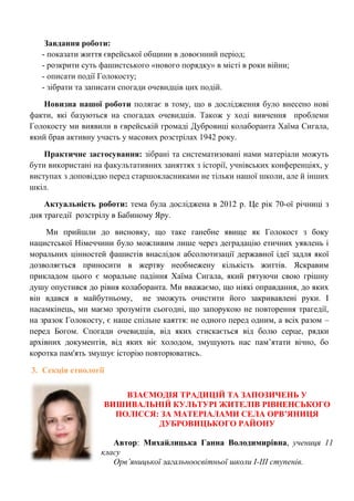 Завдання роботи: - показати життя єврейської общини в довоєнний період; - розкрити суть фашистського «нового порядку» в місті в роки війни; - описати події Голокосту; - зібрати та записати спогади очевидців цих подій. 
Новизна нашої роботи полягає в тому, що в дослідження було внесено нові факти, які базуються на спогадах очевидців. Також у ході вивчення проблеми Голокосту ми виявили в єврейській громаді Дубровиці колаборанта Хаїма Сигала, який брав активну участь у масових розстрілах 1942 року. 
Практичне застосування: зібрані та систематизовані нами матеріали можуть бути використані на факультативних заняттях з історії, учнівських конференціях, у виступах з доповіддю перед старшокласниками не тільки нашої школи, але й інших шкіл. 
Актуальність роботи: тема була досліджена в 2012 р. Це рік 70-ої річниці з дня трагедії розстрілу в Бабиному Яру. 
Ми прийшли до висновку, що таке ганебне явище як Голокост з боку нацистської Німеччини було можливим лише через деградацію етичних уявлень і моральних цінностей фашистів внаслідок абсолютизації державної ідеї задля якої дозволяється приносити в жертву необмежену кількість життів. Яскравим прикладом цього є моральне падіння Хаїма Сигала, який рятуючи свою грішну душу опустився до рівня колаборанта. Ми вважаємо, що ніякі оправдання, до яких він вдався в майбутньому, не зможуть очистити його закривавлені руки. І насамкінець, ми маємо зрозуміти сьогодні, що запорукою не повторення трагедії, на зразок Голокосту, є наше спільне каяття: не одного перед одним, а всіх разом – перед Богом. Спогади очевидців, від яких стискається від болю серце, рядки архівних документів, від яких віє холодом, змушують нас пам‘ятати вічно, бо коротка пам'ять змушує історію повторюватись. 
3. Секція етнології 
ВЗАЄМОДІЯ ТРАДИЦІЙ ТА ЗАПОЗИЧЕНЬ У ВИШИВАЛЬНІЙ КУЛЬТУРІ ЖИТЕЛІВ РІВНЕНСЬКОГО ПОЛІССЯ: ЗА МАТЕРІАЛАМИ СЕЛА ОРВ’ЯНИЦЯ ДУБРОВИЦЬКОГО РАЙОНУ 
Автор: Михайлицька Ганна Володимирівна, учениця 11 класу 
Орв’яницької загальноосвітньої школи І-ІІІ ступенів. 
 