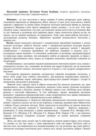 Науковий керівник: Буткевич Олена Іванівна, вчитель трудового навчання, спеціаліст вищої категорії, старший вчитель. 
Вишивка - це вид мистецтва в якому яскраво й повно розкрилася душа народу, споконвічне прагнення до прекрасного. Жаль, минули ті часи, коли люди жили у повній гармонії з природою та самим собою. Розвиток технічної цивілізації привів до занепаду духовності. Вишивки стали просто прикрасою наших домівок, і то не всіх. Світ наш змінився ззовні, змінюємося і ми самі, але невидимі закони життя ніхто не відміняв. Все те, що з'явилося в духовному світі українців давно і через тисячоліття дійшло до нас, не зникло, ми не повинні відкидати чи порушувати. Тому тема нашої роботи пов‘язана з дослідженням розвитку вишивки, збереження традицій вишивального мистецтва у нашому селі. Метою нашої пошукової діяльності є виокремлення традиційної вишивки у потоці сучасної культури; здобуття багатих знань з матеріально-духовної культури рідного народу, збагнути споконвічну мудрість і доцільність народних звичаїв і традицій; ознайомитися з техніками вишивання, які найбільш поширені в нашому селі; з кольоровою гамою вишивок і її значенням, символами та мотивами; продемонструвати на прикладах красу вишивок, чим виховувати любов до народних традицій, до краси і гармонії навколишнього світу; повагу до старшого покоління, шанобливе ставлення до людей праці. 
Ознайомившись і дослідивши традиції вишивального мистецтва нашого села, можна з упевненістю сказати, що у вишивках ми бачимо світ краси й фантазії, що це мистецтво високої естетичної наснаги, мистецтво простого й разом із тим мудрого декоративного мислення. 
Розглядаючи орнаменти вишивки, відчувається гармонія кольорових сполучень, у ритмі ліній узору їхня глибока змістовність. Досліджуючи використання символів і мотивів у вишивках наших майстринь, прослідковується цікавий матеріал з історії їх виникнення, мистецтва їх виконання. 
Важливі події, народні свята й обряди немислимі без вишитих рушників, які, крім декоративного, мають образно-символічне значення. Саме вишиті рушники відіграють важливе значення у багатьох звичаях та обрядах нашого села. Особливу роль відіграє рушник у весільній обрядовості. Зі слів майстринь, процес вишивання весільних рушників є справжнім священнодійством і, якщо дотримуватися всіх правил вишивання, то можна забезпечити собі хороший вплив на своє майбутнє. 
Тому, ознайомившись із творчістю майстринь вишивального мистецтва нашого села, можна з гордістю сказати, що ще не все втрачено, а навпаки, вишивка свято зберігається і набуває більш сучасного вигляду. Наші односельці не розгубили на протязі минулого століття свої традиції, повязані із вишиванням, а навпаки – зберегли, відродили і розвивають. Є чому повчитись у наших вишивальниць – Радкевич О.А., Янчарук Н.О., Буткевич Г.Т., Ютовець Г.К., Мельник Є.І., Корень Ф.М., Корень Т.П., є що показати, зокрема мистецтво створення сучасних вишивок на основі вивчення створення старовинних. 
Жаль, що про таких людей, про їх майстерність, вміння творити красу, мало відомо. Та головне те, що такі люди є і вони присвячують себе цій справі. Хотілося, щоб та магічна сила, яка випромінюється вишивальницями під час розповіді про свою роботу, показуючи власноруч виготовлені речі, осявала всіх людей, наділяючи добром і Божою  