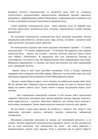 розкрити сутність етнопедагогіки та визначити роль сім'ї як головного педагогічного інструментарію; проаналізувати збереженні традиції народного виховання у Дубровицькому районі Рівненщини; охарактеризувати надбання села Селець у вихованні молодого покоління на традиціях роду. 
Своїм корінням етнопедагогіка сягає сивої давнини, коли на перший план виступає жінка-мати, посилюється роль чоловіка, закріплюються головні виховні функції сім'ї. 
Не від'ємним компонентом етнопедагогіки було розумове виховання. Батьки піклувались про розвиток у дитини слуху, зору, дотику, а пізніше – розвиток мови через колискові, пестушки, казки, прислів'я. 
В етнопедагогіці існувало три етапи трудового виховання: ігровий – 2-7 років; визначальний – 7-15 років; завершальний – 15-20 років. На першому етапі ігровим моментом була – лялька, для хлопців – рогатка, молоток, свистки. Грали в різні ігри «Півні», «Камінчики». В середньому віці діти допомагали батькам по господарству і теж грали в ігри. На завершальному етапі утверджувався труді вник. Вважалася працьовитою та дівчина, яка вміла виготовляти для себе серпанковий одяг, серпанкове полотно. 
Значне місце в сім'ї мало релігійне виховання. Сім'я в Сельці становила справжню малу домашню, релігійну церкву. Щонеділі та в релігійні свята вся сім'я відвідувала церковне Богослужіння в Свято-Миколаївській церкві. 
Батьки з малку берегли красу і честь дівчини, як майбутньої матері своїх дітей. Як що дівчина вже «займана» вона на шлюбному вінку чи одязі не чіпляла листя мирту як символ дівочої честі. Таким чином в народі засуджували втрату честі дівчини. 
Для становлення повноцінної людини в сім'ї велика увага приділялася здоров'ю і фізичному вихованні наші предки виробили цілющу народну творчість, якою користуються і сьогодні. Магічним оберегом для дитини була молитва з шептанням, заговорами. Таким чином шептухи помагали дітям від ляку, вроків. 
Це все вміли і знали наші предки, які відійшли у вічність. Але тепер їх діти народними методами лікують, навчають ткацтву, ковальству, займаються столярством. 
Виховання сучасними методами не завжди дає позитивний результат, а от засоби і методи української етнопедагогіки перевірені часом і на них виховається ще не одне покоління. Але залишилися ще люди , які свято бережуть і використовують знання своїх предків. Тому я закликаю вас не просто берегти  