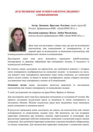 ВЗАЄМОЗВЯЗОК МІЖ ТЕМПЕРАМЕНТОМ ЛЮДИНИ І СНОВИДІННЯМИ 
Автор : Боковець Ярослава Олегівна, ліцеїст групи БХ (9 клас) ДубровицькогоНВК «Ліцей-ЗОШ І-ІІ ст..» 
Науковий керівник: Жакун Любов Михайлівна, вчитель біології Дубровицького НВК «Ліцей-ЗОШ І-ІІ ст..» 
Дана тема для досліджень є цікава тому, що досі не встановлено взаємозв'язку між сновидіннями та темпераментом. А це перший крок до встановлення та визначення взаємозв'язку між індивідуальними особливостями людини та сновидіннями. 
Дослідження даної теми дасть можливість отримувати найоб'єктивнішу, неупереджену та правдиву інформацію про темперамент людини, її схильності та індивідуальні особливості. 
На початку наших досліджень ми припустили, що особливості кожного з чотирьох типів темпераменту відображаються на сновидінні людини та впливають на нього, для кожного типу темпераменту притаманні певні типии сновидінь, усі сновидіння мають спільні ознаки, за якими їх можна класифікувати, можна створити методику для виявлення типу темпераменту людини за її сновидіннями. 
Основною метою наших досліджень являється виявлення та дослідження взаємозв'язку між типами темпераменту та сновидіннями людини. 
У своїх дослідженнях ми спирались на праці Юнга, Фрейда та Айзенка. 
Для дослідження даної теми було проведено опитування та тестування 45 чоловік. Ми провели тестування піддослідної групи та визначили їх типии темпераменту за методикою Айзенка. Пізніше піддослідна група вела щоденники, куди записувала власні сновидіння та заповняла анкети. В результаті проведення даних досліджень ми довели, що взаємозв’язок між типами темпераментів та сновидіннями людини існує. Ми визначили, що для холериків характерні сновидіння про екзамени, падіння, переслідування та катастрофи. Для флегматиків характерні побутові сновидіння, сновидіння з елементами агресії, свідомі сновидіння. Для сангвініків характерні сновидіння з високим емоційним забарвленням та свідомі сновидіння. Для меланхоліків характерні сновидіння з елементами агресії,  