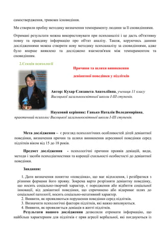 самоствердження, тривожн існовидіння. Ми створили пробну методику визначення темпераменту людини за її сновидіннями. 
Отримані результати можна використовувати при психоаналізі і це дасть об'єктивну повну та правдиву інформацію про об'єкт аналізу. Також, керуючись даними дослідженнями можна створити нову методику психоаналізу за сновидіннями, адже було вперше виявлено та досліджено взаємозв'язок між темпераментом та сновидінням. 
2.Секція психології 
Причини та шляхи виникнення 
девіантної поведінки у підлітків 
Автор: Кухар Єлизавета Анатоліївна, учениця 11 класу Висоцької загальноосвітньої школи І-ІІІ ступенів. 
Науковий керівник: Ганько Наталія Володимирівна, практичний психолог Висоцької загальноосвітньої школи І-ІІІ ступенів. 
Мета дослідження – є розгляд психологічних особливостей дітей девіантної поведінки, визначення причин та шляхи виникнення агресивної поведінки серед підлітків віком від 15 до 18 років. 
Предмет дослідження - психологічні причини проявів девіацій, види, методи і засоби психодіагностики та корекції схильності особистості до девіантної поведінки. 
Завдання: 
1. Дати визначення поняттю «поведінка», що має відхилення, і розібратися з різними формами його прояву. Зокрема варто розрізняти девіантну поведінку, що носить соціально-творчий характер, є породження або відбиття соціальної інновації, від девіантної поведінки, що спричинено або відкриває шлях до соціальної патології, носить соціально-негативний характер. 
2. Виявити, як проявляються порушення поведінки серед підлітків. 
3. Визначити психологічні фактори підлітків, які важко виховуються. 
4. Виявити, як проявляється девіація в житті підлітків. 
Результати нашого дослідження дозволили отримати інформацію, що найбільш характерним для підлітків є пряв агресії вербальної, які поєднуються із  