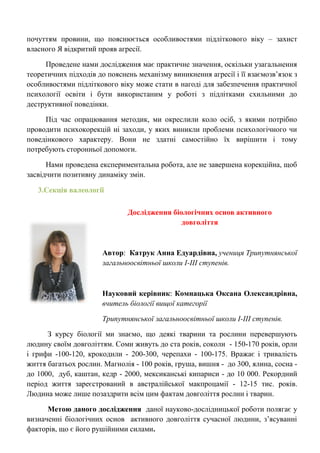 почуттям провини, що пояснюється особливостями підліткового віку – захист власного Я відкритий прояв агресії. 
Проведене нами дослідження має практичне значення, оскільки узагальнення теоретичних підходів до пояснень механізму виникнення агресії і її взаємозв‘язок з особливостями підліткового віку може стати в нагоді для забезпечення практичної психології освіти і бути використаним у роботі з підлітками схильними до деструктивної поведінки. 
Під час опрацювання методик, ми окреслили коло осіб, з якими потрібно проводити психокорекцій ні заходи, у яких виникли проблеми психологічного чи поведінкового характеру. Вони не здатні самостійно їх вирішити і тому потребують сторонньої допомоги. 
Нами проведена експериментальна робота, але не завершена корекційна, щоб засвідчити позитивну динаміку змін. 
3.Секція валеології 
Дослідження біологічних основ активного довголіття 
Автор: Катрук Анна Едуардівна, учениця Трипутнянської загальноосвітньої школи І-ІІІ ступенів. 
Науковий керівник: Комнацька Оксана Олександрівна, вчитель біології вищої категорії 
Трипутнянської загальноосвітньої школи І-ІІІ ступенів. 
З курсу біології ми знаємо, що деякі тварини та рослини перевершують людину своїм довголіттям. Соми живуть до ста років, соколи - 150-170 років, орли і грифи -100-120, крокодили - 200-300, черепахи - 100-175. Вражає і тривалість життя багатьох рослин. Магнолія - 100 років, груша, вишня - до 300, ялина, сосна - до 1000, дуб, каштан, кедр - 2000, мексиканські кипариси - до 10 000. Рекордний період життя зареєстрований в австралійської макпроцамії - 12-15 тис. років. Людина може лише позаздрити всім цим фактам довголіття рослин і тварин. 
Метою даного дослідження даної науково-дослідницької роботи полягає у визначенні біологічних основ активного довголіття сучасної людини, з‘ясуванні факторів, що є його рушійними силами.  