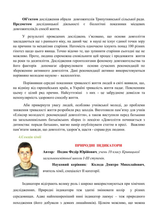 Об’єктом дослідження обрали довгожителів Трипутнянської сільської ради. Предметом дослідницької діяльності є біологічні показники місцевих довгожителів,їх спосіб життя. 
У результаті проведених досліджень з‘ясовано, що основи довголіття закладаються ще з раннього віку, на даний час в науці не існує єдиної точки зору на причини та механізми старіння. Натомість одночасно існують понад 100 різних гіпотез щодо цього явища. Точно відомо те, що зупинити старіння сьогодні ще не можливо. Проте, людина спроможна сповільнити цей процес і продовжити життя на роки та десятиліття. Дослідження геронтологами феномену довгожительства та його факторів допомагає сформулювати основи сучасних рекомендацій по збереженню активного довголіття. Дані рекомендації активно використовуються порівняно молодою наукою - валеологією. 
Порівнявши середні показники тривалості життя людей в світі виявили, що, на відміну від європейських країн, в Україні тривалість життя падає. Поясненням цьому є цілий ряд причин. Найсуттєвіші з них - це забруднене довкілля та непопулярність здорового способу життя. 
Аби привернути увагу людей, особливо учнівської молоді, до проблеми зниження тривалості життя розробили ряд заходів. Виготовили пам‘ятку для учнів «Еліксир молодості: рекомендації довголіття», а також виступили перед батьками на загальношкільних батьківських зборах із лекцією «Довголіття починається з дитинства: поради батькам», маємо намір опублікувати статтю в пресі. Важливо пам‘ятати завжди, що довголіття, здоров‘я, щастя - справа рук людини. 
4.Секція хімії 
ПРИРОДНІ ІНДИКАТОРИ 
Автор: Подик Федір Юрійович, учень 10 класу Кривицької загальноосвітньої школи І-ІІІ ступенів. 
Науковий керівник: Колода Дмитро Миколайович, вчитель хімії, спеціаліст ІІ категорії. 
Індикатори відіграють велику роль і широко використовуються при хімічних дослідженнях. Природні індикатори теж здатні змінювати колір у різних середовищах. Адже найпоширеніший нині індикатор лакмус – теж природного походження (його добували з деяких лишайників). Цілком можливо, що можна  