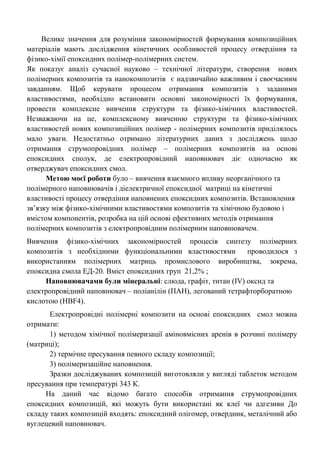 Велике значення для розуміння закономірностей формування композиційних матеріалів мають дослідження кінетичних особливостей процесу отвердіння та фізико-хімії епоксидних полімер-полімерних систем. 
Як показує аналіз сучасної науково – технічної літератури, створення нових полімерних композитів та нанокомпозитів є надзвичайно важливим і своєчасним завданням. Щоб керувати процесом отримання композитів з заданими властивостями, необхідно встановити основні закономірності їх формування, провести комплексне вивчення структури та фізико-хімічних властивостей. Незважаючи на це, комплексному вивченню структури та фізико-хімічних властивостей нових композиційних полімер - полімерних композитів приділялось мало уваги. Недостатньо отримано літературних даних з досліджень щодо отримання струмопровідних полімер – полімерних композитів на основі епоксидних сполук, де електропровідний наповнювач діє одночасно як отверджувач епоксидних смол. 
Метою моєї роботи було – вивчення взаємного впливу неорганічного та полімерного наповнювачів і діелектричної епоксидної матриці на кінетичні властивості процесу отвердіння наповнених епоксидних композитів. Встановлення зв‘язку між фізико-хімічними властивостями композитів та хімічною будовою і вмістом компонентів, розробка на цій основі ефективних методів отримання полімерних композитів з електропровідним полімерним наповнювачем. 
Вивчення фізико-хімічних закономірностей процесів синтезу полімерних композитів з необхідними функціональними властивостями проводилося з використанням полімерних матриць промислового виробництва, зокрема, епоксидна смола ЕД-20. Вміст епоксидних груп 21,2% ; 
Наповнювачами були мінеральні: слюда, графіт, титан (IV) оксид та електропровідний наповнювач – поліанілін (ПАН), легований тетрафторборатною кислотою (НBF4). 
Електропровідні полімерні композити на основі епоксидних смол можна отримати: 
1) методом хімічної полімеризації аміновмісних аренів в розчині полімеру (матриці); 
2) термічне пресування певного складу композиції; 
3) полімеризаційне наповнення. 
Зразки досліджуваних композицій виготовляли у вигляді таблеток методом пресування при температурі 343 К. 
На даний час відомо багато способів отримання струмопровідних епоксидних композицій, які можуть бути використані як клеї чи адгезиви До складу таких композицій входять: епоксидний олігомер, отвердник, металічний або вуглецевий наповнювач.  
