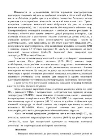 Незважаючи на різноманітність методів отримання електропровідних полімерних композитів, всі вони не позбавлені недоліків в тій чи іншій мірі Тому постає необхідність розробки простого, надійного і екологічно безпечного методу отримання електропровідних композитів на основі епоксидних смол. Процес отвердіння епоксидних композицій може відбуватися під дією як основних (амінних отвердників), так і кислотних агентів або отвердників аніонного типу. Електропровідний полімерний наповнювач - поліанілін можна розглядати як отвердник амінного типу завдяки наявності доволі реакційної аміногрупи. Але взаємодія поліаніліну з епоксидними смолами відбувається досить повільно, а отриманий композит має низькі фізико-механічні властивості і зовсім не електропровідний. Нами встановлено, що при вмісті кислотного отвердника 30%, композиція стає електропровідною, коли концентрація сульфатно-легованого ПАН з питомим опором 5,7.105Ом.см перевищує 15 мас.% по відношенню до маси композиції смола-отвердник (слайд13). Композиції були отверднені при температурі 393К протягом 24 годин. 
Залежність питомого опору композиції від вмісту полімерного наповнювача доволі складна. Після різкого зростання (0,25г ПАН) значення опору стабілізується, але не дорівнює значенню питомого опору самого наповнювача, як, наприклад, спостерігається для метал- або сажонаповнених композитів з іншими полімерними матрицями. Це наводить на думку, що кислотно-легований ПАН теж бере участь в процесі отвердіння епоксидної композиції, незалежно від наявності кислотного отвердника. Тому виникла ідея поєднати в одному компоненті властивості кислотного отвердника і електропровідного полімерного наповнювача. 
З цією метою був синтезований поліанілін, легований тетрафтор-боратною кислотою з різним ступенем легування. 
Згідно отриманих термограм процес отвердіння епоксидної смоли під дією ПАН, легованого ТФБК, є екзотермічним і відбувається при порівняно низьких температурах (323-343К) з двома ділянками тепловиді-лення, а саме – максимуми на термограмах спостерігаються при 323-343К і 363-383К. Слід зауважити, що при максимальному ступені легування (~48 %) процес отвердіння відбувається при кімнатній температурі за лічені хвилини, що говорить про високу активність отвердника ПАН-ТФБК. Однак отриманий композит має дуже низьку електропровідність внаслідок формування поперечно зшитих структур. 
Отже, на основі проведених досліджень нами встановлено[31-32], що поліанілін, легований тетрафторборатною кислотою (ТФБК) при рівні легування 30-44мол.%, може бути використаний одночасно як отвердник епоксидної композиції і як струмопровідний полімерний наповнювач. 
Висновки: 
1. Введення наповнювачів до епоксидних композицій здійснює різний за  
