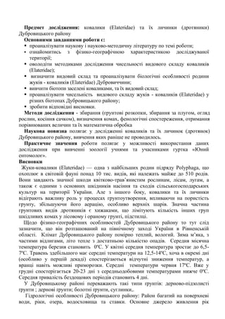 Предмет дослідження: ковалики (Еlаteridae) та їх личинки (дротяники) Дубровицького району 
Основними завданнями роботи є:  проаналізувати наукову і науково-методичну літературу по темі роботи;  ознайомитись з фізико-географічною характеристикою досліджуваної території;  оволодіти методиками дослідження чисельності видового складу коваликів (Elateridae); 
 визначити видовий склад та проаналізувати біологічні особливості родини жуків - коваликів (Еlаteridae) Дубровиччини;  вивчити біотопи заселені коваликами, та їх видовий склад;  проаналізувати чисельність видового складу жуків - коваликів (Еlаteridae) у різних біотопах Дубровицького району;  зробити відповідні висновки. 
Методи дослідження - збирання (грунтові розкопки, збирання за плугом, огляд рослин, косіння сачком), визначення комах, фенологічні спостереження, отримання порівнюваних величин та їх математична обробка 
Наукова новизна полягає у дослідженні коваликів та їх личинок (дротянок) Дубровицького району, вивчення яких раніше не проводилось. 
Практичне значення роботи полягає у можливості використання даних дослідження при вивченні зоології учнями та учасниками гуртка «Юний ентомолог». 
Висновки 
Жуки-ковалики (Elateridae) — одна з найбільших родин підряду Роlyphaga, що охоплює в світовій фауні понад 10 тис. видів, які належать майже до 510 родів. Вони завдають значної шкоди квітково-трав‘янистим рослинам, лісам, лугам, а також є одними з основних шкідників насіння та сходів сільськогосподарських культур на території України. Але з іншого боку, ковалики та їх личинки відіграють важливу роль у процесах грунтоутворення, впливаючи на пористість грунту, збільшуючи його аерацію, особливо верхніх шарів. Значна частина грунтових видів дротяників є хижаками, що лімітують кількість інших груп шкідливих комах у лісовому і ораному грунті, підстилці. Щодо фізико-географічних особливостей Дубровицького району то тут слід зазначити, що він розташований на північному заході України в Рівненській області. Клімат Дубровицького району помірно теплий, вологий. Зима м‘яка, з частими відлигами, літо тепле з достатньою кількістю опадів. Середня місячна температура березня становить 0ºС. У квітні середня температура зростає до 6,5- 7ºС. Травень здебільшого має середні температури на 12,5-14ºС, хоча в окремі дні (особливо у першій декаді) спостерігаються відчутні зниження температур, а вранці навіть можливі приморозки. Середні температури червня 17ºС. Вже у грудні спостерігається 20-23 дні з середньодобовими температурами нижче 0ºС. Середня тривалість бездощових періодів становить 4 дні. У Дубровицькому районі переважають такі типи ґрунтів: дерново-підзолисті ґрунти ; дернові ґрунти; болотні ґрунти, суглинки,. Гідрологічні особливості Дубровицького району: Район багатий на поверхневі води, ріки, озера, водосховища та ставки. Основне джерело живлення рік  