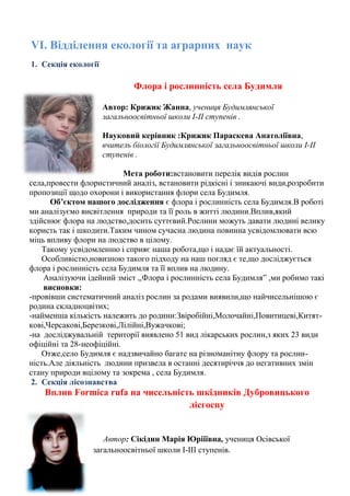 VІ. Відділення екології та аграрних наук 
1. Секція екології 
Флора і рослинність села Будимля 
Автор: Крижик Жанна, учениця Будимлянської загальноосвітньої школи І-ІІ ступенів . 
Науковий керівник :Крижик Параскева Анатоліївна, вчитель біології Будимлянської загальноосвітньої школи І-ІІ ступенів . 
Мета роботи:встановити перелік видів рослин села,провести флористичний аналіз, встановити рідкісні і зникаючі види,розробити пропозиції щодо охорони і використання флори села Будимля. 
Об’єктом нашого дослідження є флора і рослинність села Будимля.В роботі ми аналізуємо висвітлення природи та її роль в житті людини.Вплив,який здійснює флора на людство,досить суттєвий.Рослини можуть давати людині велику користь так і шкодити.Таким чином сучасна людина повинна усвідомлювати всю міць впливу флори на людство в цілому. 
Такому усвідомленню і сприяє наша робота,що і надає їй актуальності. 
Особливістю,новизною такого підходу на наш погляд є те,що досліджується флора і рослинність села Будимля та її вплив на людину. 
Аналізуючи ідейний зміст ,,Флора і рослинність села Будимля‖ ,ми робимо такі висновки: 
-провівши систематичний аналіз рослин за родами виявили,що найчисельнішою є родина складноцвітих; 
-найменша кількість належить до родини:Звіробійні,Молочайні,Повитицеві,Китят- 
кові,Черсакові,Березкові,Лілійні,Вужачкові; 
-на досліджувальній території виявлено 51 вид лікарських рослин,з яких 23 види офіційні та 28-неофіційні. 
Отже,село Будимля є надзвичайно багате на різноманітну флору та рослин- 
ність.Але діяльність людини призвела в останні десятиріччя до негативних змін стану природи вцілому та зокрема , села Будимля. 
2. Секція лісознавства 
Вплив Formica rufa на чисельність шкідників Дубровицького лісгоспу 
Автор: Сікідин Марія Юрііївна, учениця Осівської загальноосвітньої школи І-ІІІ ступенів. 
 