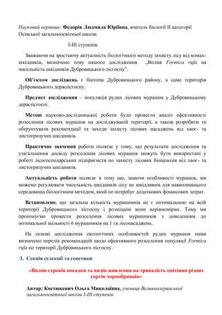 Науковий керівник: Федорів Людмила Юріївна, вчитель біології ІІ категорії Осівської загальноосвітньої школи 
І-ІІІ ступенів. 
Зважаючи на зростаючу актуалність біологічного методу захисту лісу від комах- шкідників, визначено тему нашого дослідження „Вплив Formica rufa на чисельність шкідників Дубровицького лісгоспу‖. 
Об’єктом досліджень є біотопи Дубровицького району, а саме територія Дубровицького держлісгоспу. 
Предмет дослідження – популяція рудих лісових мурашок у Дубровицькому держлісгоспі. 
Метою науково-дослідницької роботи було провести аналіз ефективності розселення лісових мурашок на досліджуваній території, а також розробити та обґрунтувати рекомендації та заходи захисту лісових насаджень від хвоє- та листогризучих шкідників. 
Практичне значення роботи полягає у тому, що результати дослідження та узагальнення досвіду розселення лісових мурашок можуть бути використані у роботі лісогосподарських підприємств по захисту лісових біоценозів від хвоє- та листогризучих шкідників. 
Актуальність роботи полягає в тому що, знаючи особливості мурашок, ми можемо регулювати чисельність шкідників лісу не шкідливим для навколишнього середовища біологічним методом, який не потребує додаткових фінансових затрат. 
Встановлено, що загальна кількість мурашників не є оптимальною на всій території Дубровицького лісгоспу і розміщені вони нерівномірно. Тому ми пропонуємо провести розселення лісових мурашників з доведенням до оптимальної щільності 6 мурашників на 1 га лісонасаджень. 
На основі дослідження екологічних особливостей рудих мурашок нами визначено перелік рекомендацій щодо ефективного розселення популяції Formica rufa по території Дубровицького лісгоспу. 
3. Секція селекції та генетики 
«Вплив строків посадки та видів живлення на тривалість цвітіння різних сортів чорнобривців» 
Автор: Костюкевич Ольга Миколаївна, учениця Великоозерянської загальноосвітньої школи І-ІІІ ступенів. 
 