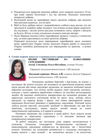 4. Рекомендується триразове внесення добрив: коли саджанці досягнуть 10 см, при появі перших бутончиків і під час цвітіння. Підходять комплексні мінеральні добрива. 
5. Негативний вплив на чорнобривці мають органічні добрива, при внесенні яких рослина кущиться, але не цвіте. 
6. Щоб не було дрібних квіток і непривабливого слабкого виду рослин, під час зростання їх потрібно добре поливати. Але пізніше поливи краще скоротити: від надлишку і застою вологи рослини починають гнити, хворіти і квітнути не будуть. Влітку в спеку оптимально поливати один раз ввечері. 
7. Після збирання насіння стебла чорнобривців зрізають і кладуть у компостну яму, де вони перегнивають на цінні органічні добрива. 
Отриманні результати щодо вирощування чорнобривців трьох основних видів: прямостоячі (Tagetes erecta), відхилені (Tagetes patula) та тонколисті (Tagetes tenuifolia) рекомендуємо для вирощування на практиці в різних умовах. 
4. Секція охорони довкілля та раціонального природокористування 
ВПЛИВ ПЕСТИЦИДІВ НА НАВКОЛИШНЄ 
СЕРЕДОВИЩЕ 
Автор: Смілянець Ольга Віталіївна, учениця 10 класу 
Удрицької загальноосвітньої школи І-ІІІ ступенів. 
Науковий керівник: Пігаль А.Й., вчитель біології Удрицької загальноосвітньої школи І-ІІІ ступенів. 
Основними засобами боротьби з бур‘янами, як відомо, є пестициди. Це хімічні сполуки, які впливають на пригнічення розвитку певної групи рослин або інших шкідливих організмів, не завдаючи особливої шкоди корисним культурам. Але хімічні засоби надають лише тимчасову допомогу, оскільки з часом сприяють виробленню стійкості до постійно застосовуваних засобів. Це викликає необхідність використання ще сильніших речовин, які паралельно посилюють негативний вплив на грунт, воду, повітря, якість продукції, на корисну флору і фауну, тим самим прискорюючи процес порушення біологічної рівноваги в природному середовищі. Хімічний метод захисту рослин простий, доступний, надійний та ефективний, але при його невмілому застосуванні, можна завдати значної шкоди не тільки навколишньому середовищу, а й здоров‘ю людини. 
Основним завданням, яке ставилося в даній роботі, було довести вплив пестицидів на навколишнє середовище і їх шкідливе значення при неправильному використанні. 
В роботі доведено, що пестициди дуже широко застосовуються в сучасному сільському господарстві. Розповсюдження пестицидів у навколишньому середовищі відбувається як фізичним, так і біологічним шляхом. Хімізацію, що інтенсивно розвивається в сільському господарстві, можна оцінити з двох позицій – як економічно вигідну і як екологічно  