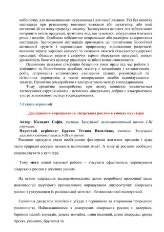небезпечну для навколишнього середовища і для самої людини. Усі без винятку пестициди при ретельному вивченні виявляли або мутагенну, або інші негативні дії на живу природу і людину. Застосування великих доз добрив може погіршити якість продукції, ґрунтових вод, що зумовлює забруднення близьких річок і водойм. Особливо небезпечне неправильне або надмірне використання пестицидів. Застосування пестицидів призводить до пригнічення біологічної активності грунтів і перешкоджає природному відновленню родючості, викликає втрату харчової цінності та смакових якостей сільськогосподарської продукції, збільшує втрати і скорочує термін збереження продукції, знижує урожайність багатьох культур внаслідок загибелі комах-запилювачів. 
Основними шляхами створення безпечних умов праці під час роботи з хімічними та біологічними засобами захисту є механізація і автоматизація робіт, дотримання установлених санітарних правил, рекомендацій та гігієнічних нормативів, а також використання засобів індивідуального захисту. Органічне землеробство є альтернативою методу господарювання. 
Тому органічне землеробство, при якому повністю виключається застосування отрутохімікатів і неякісних мінеральних добрив є альтернативою ультра хімізованого методу господарювання. 
5.Секція агрономії 
Дослідження вирощування лікарських рослин в умовах культури 
Автор: Колядич Софія, учениця Заслуцької загальноосвітньої школи І-ІІІ ступенів. 
Науковий керівник: Бруяка Тетяна Василівна, вчитель Заслуцької загальноосвітньої школи І-ІІІ ступенів. Рослинні продукти стали необхідними факторами життєвих процесів і дуже часто природні ресурси зазнають величезних втрат. А тому ці рослини необхідно запроваджувати у культуру. Тому мета нашої наукової роботи – з‘ясувати ефективність вирощування лікарських рослин у штучних умовах. На основі одержаних експериментальних даних розроблені пропозиції щодо можливостей щорічного промислового вирощування дикоростучих лікарських рослин з урахуванням їх раціональної заготівлі і безвиснажливої експлуатації. Головним джерелом заготівлі є угіддя з первинною та вторинною природною рослинністю. Найважливішими з дикорослих лікарських рослин є валеріана, барвінок малий, конвалія, лепеха звичайна, цмин пісковий, алтея лікарська, арніка гірська, ромашка, брусниця та  