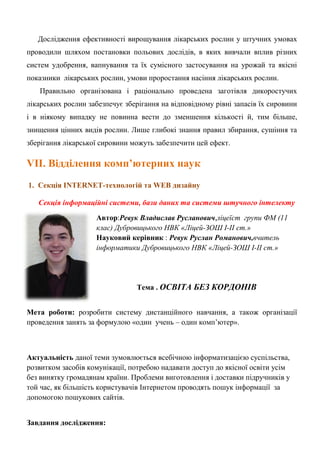 Дослідження ефективності вирощування лікарських рослин у штучних умовах проводили шляхом постановки польових дослідів, в яких вивчали вплив різних систем удобрення, вапнування та їх сумісного застосування на урожай та якісні показники лікарських рослин, умови проростання насіння лікарських рослин. Правильно організована і раціонально проведена заготівля дикоростучих лікарських рослин забезпечує зберігання на відповідному рівні запасів їх сировини і в ніякому випадку не повинна вести до зменшення кількості й, тим більше, знищення цінних видів рослин. Лише глибокі знання правил збирання, сушіння та зберігання лікарської сировини можуть забезпечити цей ефект. VІІ. Відділення комп’ютерних наук 
1. Секція INTERNET-технологій та WEB дизайну 
Секція інформаційні системи, бази даних та системи штучного інтелекту 
Автор:Ревук Владислав Русланович,ліцеїст групи ФМ (11 клас) Дубровицького НВК «Ліцей-ЗОШ І-ІІ ст.» 
Науковий керівник : Ревук Руслан Романович,вчитель інформатики Дубровицького НВК «Ліцей-ЗОШ І-ІІ ст.» 
Тема . ОСВІТА БЕЗ КОРДОНІВ 
Мета роботи: розробити систему дистанційного навчання, а також організації проведення занять за формулою «один учень – один комп‘ютер». 
Актуальність даної теми зумовлюється всебічною інформатизацією суспільства, розвитком засобів комунікації, потребою надавати доступ до якісної освіти усім без винятку громадянам країни. Проблеми виготовлення і доставки підручників у той час, як більшість користувачів Інтернетом проводять пошук інформації за допомогою пошукових сайтів. 
Завдання дослідження:  