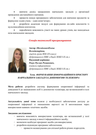  вивчити досвід закордонних навчальних закладів у організації проведення дистанційного навчання; 
 провести пошук програмного забезпечення для вивчення предметів за формулою «один учень – один комп‘ютер»; 
 розробити додаткові модулі для формування он-лайн конспектів із мультимедійним контентом; 
 передбачити можливість участі на таких уроках учнів, що знаходяться поза навчальним закладом. 
Секція технології програмування 
Автор :МесніковичОлена 
Володимирівна, 
ліцеїст групи ФМ (10 класу) 
Дубровицького НВК «Ліцей-ЗОШ І-ІІ ст.» 
Науковий керівник: 
Ревук Руслан Романович, 
вчитель інформатики 
Дубровицького НВК «Ліцей-ЗОШ І-ІІ ст.» 
Тема. ФОРМУВАННЯ ІНФОРМАЦІЙНОГО ПРОСТОРУ НАВЧАЛЬНОГО ЗАКЛАДУЗА ДОПОМОГОЮ ТЕЛЕВІЗОРА 
Мета роботи: розробити систему формування оперативної інформації та доведення її до зацікавлених осіб із допомогою телевізора, що встановлений в холі навчального закладу. 
Актуальність даної теми полягає у необхідності забезпечення доступу до оперативної інформації зі зменшенням вартості на її виготовлення через використання наявних технічних засобів. 
Завдання дослідження: 
− вивчити можливість використання телевізора, що встановлений у холі навчального закладу в якості інформаційного засобу; 
− визначити необхідні програмні засоби для використання; 
− розробити відповідне програмне забезпечення; 
− провести налаштування для спільної роботи різних підрозділів.  