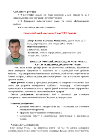 Особливості ресурсу: 
 10 фотографій людей, які стали відомими у всій Україні та за її межами, життя яких пов‘язане з Дубровиччиною ; 
 10 фотографій найвизначніших місць чи споруд Дубровицького району; 
 методика випереджального навчання. 
Секція Internet-технології та WEB дизайн 
Автор: Бондар Владислав Михайлович, ліцеїст групи СГ(8 клас) Дубровицького НВК «Ліцей-ЗОШ І-ІІ ст.» Науковийкерівник: 
Гаврильчик Галина 
Василівна, вчитель інформатики Дубровицького НВК 
«Ліцей-ЗОШ І-ІІ ст.» 
Тема.ЕЛЕКТРОННИЙ ПОСІБНИКДЛЯ ПОЧАТКОВИХ КЛАСІВ «СХОДИНКИ ДО ІНФОРМАТИКИ». 
Нині, коли школа орієнтує учнів на самоосвітню діяльність, необхідними стали електронні підручники та посібники, які б відповідали всім сучасним вимогам. Тому створення мультимедійного посібника, який містить теоретичний та ігровий матеріал, а також завдання для самоконтролю – одна з актуальних проблем сучасної школи. 
Мета роботи: полягає у проведенні досліджень та створенні електронної бази даних для розробки електронного посібника спецкурсу «Комп‘ютерної грамотності » в початкових класах в ігровій формі з використанням інформаційно - комунікаційних технологій та мультимедійних програм. 
Об’єкт дослідження: використання Веб - технології для створення електронного навчального посібника «Сходинки до інформатики» 
Завдання дослідження: 
 дослідити можливість використання веб – технологій для створення електронного підручника 
 оформити роботу цікавими зображеннями ; 
 забезпечити роботу з електронними підручниками в навчальному закладі. 
Актуальність дослідження: 
Грає, міркує учень, – це педагогіка життя. Під час гри дитина самостійно мислить, запам‘ятовує, зважує обставини і фантазує. Гра дає дитині змогу відчути,  