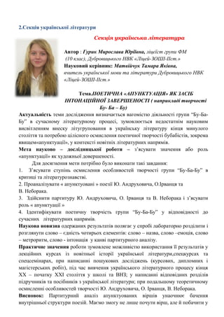 2.Секція української літератури 
Секція українська література 
Автор : Гурик Мирослава Юріївна, ліцеїст групи ФМ 
(10 клас), Дубровицького НВК «Ліцей-ЗОШІ-ІІст.» 
Науковий керівник: Матвійчук Тамара Яківна, 
вчитель української мови та літератури Дубровицького НВК «Ліцей-ЗОШІ-ІІст.» 
Тема.ПОЕТИЧНА «АПУНКТУАЦІЯ» ЯК ЗАСІБ ІНТОНАЦІЙНОЇ ЗАВЕРШЕНОСТІ ( наприкладі творчості Бу- Ба – Бу) 
Актуальність теми дослідження визначається вагомістю діяльності групи ―Бу-Ба- Бу‖ в сучасному літературному процесі, зумовлюється недостатнім науковим висвітленням внеску літугруповання в українську літературу кінця минулого століття та потребою цілісного осмислення поетичної творчості бубабістів, зокрема явищем«апунктуації», у контексті новітніх літературних напрямів. 
Мета науково – дослідницької роботи – з‘ясувати значення або роль «апунктуації» як художньої довершеності. 
Для досягнення мети потрібно було виконати такі завдання: 
1. З‘ясувати ступінь осмислення особливостей творчості групи ―Бу-Ба-Бу‖ в критиці та літературознавстві. 
2. Проаналізувати « апунктуовані » поезії Ю. Андруховича, О.Ірванця та 
В. Неборака. 
3. Здійснити партитуру Ю. Андруховича, О. Ірванця та В. Неборака і з‘ясувати роль « апунктуації » 
4. Ідентифікувати поетичну творчість групи ―Бу-Ба-Бу‖ у відповідності до сучасних літературних напрямів. 
Наукова новизна одержаних результатів полягає у спробі лабораторно розділити і розглянути слово – єдність чотирьох елементів: слово – назва, слово –емоція, слово – метроритм, слово - інтонація у канві партитурного аналізу. 
Практичне значення роботи зумовлене можливістю використання її результатів у лекційних курсах із новітньої історії української літератури,спецкурсах та спецсемінарах, при написанні пошукових досліджень (курсових, дипломних і магістерських робіт), під час вивчення українського літературного процесу кінця ХХ – початку ХХІ століття у школі та ВНЗ; у написанні відповідних розділів підручників та посібників з української літератури; при подальшому теоретичному осмисленні особливостей творчості Ю. Андруховича, О. Ірванця, В. Неборака. 
Висновок: Партитурний аналіз апунктуованих віршів унаочнює бачення внутрішньої структури поезій. Маємо змогу не лише почути вірш, але й побачити у  