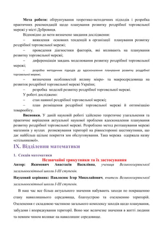 Мета роботи: обґрунтування теоретико-методичних підходів і розробка практичних рекомендацій щодо планування розвитку роздрібної торговельної мережі у місті Дубровиця. 
Відповідно до мети визначено завдання дослідження: 
 виявлення основних тенденцій в організації планування розвитку роздрібної торговельної мережі; 
 проведення діагностики факторів, які впливають на планування розвитку торговельної мережі; 
 диференціація завдань моделювання розвитку роздрібної торговельної мережі; 
 розробка методичних підходів до вдосконалення планування розвитку роздрібної торговельної мережі; 
 визначення особливостей впливу мікро- та макросередовища на розвиток роздрібної торговельної мережі України; 
 розробка моделей розвитку роздрібної торговельної мережі. 
У роботі досліджено: 
 стан наявної роздрібної торговельної мережі; 
 план розміщення роздрібної торговельної мережі й оптимізацію товарообігу. 
Висновки. У даній науковій роботі здійснено теоретичне узагальнення та практичне вирішення актуальної наукової проблеми вдосконалення планування розвитку роздрібної торговельної мережі. Розроблено метод розташування мережі магазинів у вузлах розмежування території на рівносторонні шестикутники, що дає найбільш щільне покриття зон обслуговування. Така мережа одержала назву «стільникової». 
ІX. Відділення математики 
1. Секція математики 
Незвичайні трикутники та їх застосування 
Автор: Якимович Анастасія Василівна, учениця Великоозерянської загальноосвітньої школи І-ІІІ ступенів. 
Науковий керівник: Павлосюк Ігор Миколайович, вчитель Великоозерянської загальноосвітньої школи І-ІІІ ступенів. 
В наш час все більш актуального значення набувають заходи по покращенню стану навколишнього середовища, благоустрою та озелененню територій. Озеленення є складовою частиною загального комплексу заходів щодо планування, забудови і впорядкування території. Воно має величезне значення в житті людини та певним чином впливає на навколишнє середовище.  