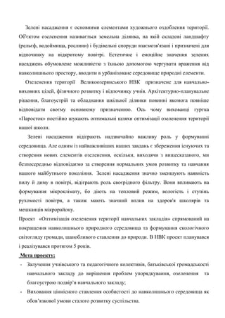 Зелені насадження є основними елементами художнього оздоблення території. Об'єктом озеленення називається земельна ділянка, на якій складові ландшафту (рельєф, водоймища, рослини) і будівельні споруди взаємозв'язані і призначені для відпочинку на відкритому повітрі. Естетичне і емоційне значення зелених насаджень обумовлене можливістю з їхньою допомогою чергувати враження від навколишнього простору, вводити в урбанізоване середовище природні елементи. 
Озеленення території Великоозерянського НВК призначене для навчально- виховних цілей, фізичного розвитку і відпочинку учнів. Архітектурно-планувальне рішення, благоустрій та обладнання шкільної ділянки повинні якомога повніше відповідати своєму основному призначенню. Ось чому вихованці гуртка «Паросток» постійно шукають оптимальні шляхи оптимізації озеленення території нашої школи. 
Зелені насадження відіграють надзвичайно важливу роль у формуванні середовища. Але одним із найважливіших наших завдань є збереження існуючих та створення нових елементів озеленення, оскільки, виходячи з вищесказаного, ми безпосередньо відповідаємо за створення нормальних умов розвитку та навчання нашого майбутнього покоління. Зелені насадження значно зменшують наявність пилу й диму в повітрі, відіграють роль своєрідного фільтру. Вони впливають на формування мікроклімату, бо діють на тепловий режим, вологість і ступінь рухомості повітря, а також мають значний вплив на здоров'я школярів та мешканців мікрорайону. 
Проект «Оптимізація озеленення території навчальних закладів» спрямований на покращення навколишнього природного середовища та формування екологічного світогляду громади, шанобливого ставлення до природи. В НВК проект планувався і реалізувався протягом 5 років. 
Мета проекту: 
- Залучення учнівського та педагогічного колективів, батьківської громадськості навчального закладу до вирішення проблем упорядкування, озеленення та благоустрою подвір‘я навчального закладу; 
- Виховання ціннісного ставлення особистості до навколишнього середовища як обов‘язкової умови сталого розвитку суспільства.  
