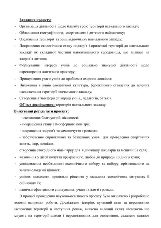 Завдання проекту: 
- Організація діяльності щодо благоустрою території навчального закладу; 
- Обладнання географічного, спортивного і дитячого майданчику; 
- Озеленення території та зони відпочинку навчального закладу; 
- Покращення екологічного стану подвір‘я і прилеглої території до навчального закладу як складової частини навколишнього середовища, що впливає на здоров‘я дитини; 
- Формування інтересу учнів до соціально значущої діяльності щодо перетворення життєвого простору; 
- Привернення уваги учнів до проблеми охорони довкілля; 
- Виховання в учнів екологічної культури, бережливого ставлення до зелених насаджень на території навчального закладу; 
- Створення атмосфери співпраці учнів, педагогів, батьків. 
Об’єкт дослідження: територія навчального закладу. 
Очікуванні результати проекту: 
- озеленення благоустрій місцевості; 
- покращення стану атмосферного повітря; 
- покращення здоров'я та самопочуття громадян; 
- забезпечення сприятливих та безпечних умов для проведення спортивних занять, ігор, дозвілля; 
створення своєрідного міні-парку для відпочинку школярів та мешканців села; 
- виховання у дітей почуття прекрасного, любов до природи і рідного краю; 
- усвідомлення необхідності екологічного вибору як вибору, орієнтованого на загальнолюдські цінності; 
- уміння знаходити правильні рішення у складних екологічних ситуаціях й оцінювати їх; 
- навички ефективного спілкування, участі в житті громади; 
В процесі проведення науково-освітнього проекту було визначено і розроблено головні напрямки роботи. Досліджено історію, сучасний стан та перспективи озеленення території в наступних роках, вивчено видовий склад насаджень що існують на території школи і перспективних для озеленення, складено каталог  