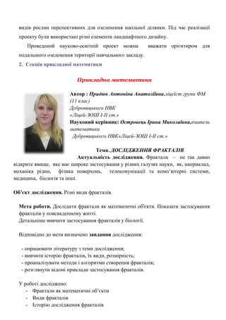 видів рослин перспективних для озеленення шкільної ділянки. Під час реалізації проекту були використані різні елементи ландшафтного дизайну. 
Проведений науково-освітній проект можна вважати орієнтиром для подальшого озеленення території навчального закладу. 
2. Секція прикладної математики 
Прикладна математика 
Автор : Придюк Антоніна Анатоліївна,ліцеїст групи ФМ (11 клас) 
Дубровицького НВК 
«Ліцей-ЗОШ І-ІІ ст.» 
Науковий керівник: Островець Ірина Миколаївна,вчитель математики 
Дубровицького НВК«Ліцей-ЗОШ І-ІІ ст.» 
Тема. ДОСЛІДЖЕННЯ ФРАКТАЛІВ 
Актуальність дослідження. Фрактали – не так давно 
відкрите явище, яке має широке застосування у різних галузях науки, як, наприклад, механіка рідин, фізика поверхонь, телекомунікації та комп‘ютерні системи, медицина, біологія та інші. 
Об’єкт дослідження. Різні види фракталів. 
Мета роботи. Дослідити фрактали як математичні об'єкти. Показати застосування фракталів у повсякденному житті. 
Детальніше вивчити застосування фракталів у біології. 
Відповідно до мети визначено завдання дослідження: 
- опрацювати літературу з теми дослідження; 
- вивчити історію фракталів, їх види, розмірність; 
- проаналізувати методи і алгоритми створення фракталів; 
- розглянути відомі приклади застосування фракталів. 
У роботі досліджено: 
- Фрактали як математичні об‘єкти 
- Види фракталів 
- Історію дослідження фракталів  