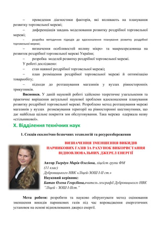  проведення діагностики факторів, які впливають на планування розвитку торговельної мережі; 
 диференціація завдань моделювання розвитку роздрібної торговельної мережі; 
 розробка методичних підходів до вдосконалення планування розвитку роздрібної торговельної мережі; 
 визначення особливостей впливу мікро- та макросередовища на розвиток роздрібної торговельної мережі України; 
 розробка моделей розвитку роздрібної торговельної мережі. 
У роботі досліджено: 
 стан наявної роздрібної торговельної мережі; 
 план розміщення роздрібної торговельної мережі й оптимізацію товарообігу; 
 підходи до розташування магазинів у вузлах рівносторонніх трикутників. 
Висновки. У даній науковій роботі здійснено теоретичне узагальнення та практичне вирішення актуальної наукової проблеми вдосконалення планування розвитку роздрібної торговельної мережі. Розроблено метод розташування мережі магазинів у вузлах розмежування території на рівносторонні шестикутники, що дає найбільш щільне покриття зон обслуговування. Така мережа одержала назву «стільникової». 
Х. Відділення технічних наук 
1. Секція екологічно безпечних технологій та ресурсозбереження 
ВИЗНАЧЕННЯ ЗМЕНШЕННЯ ВИКИДІВ ПАРНИКОВИХ ГАЗІВ ЗА РАХУНОК ВИКОРИСТАННЯ ВІДНОВЛЮВАЛЬНИХ ДЖЕРЕЛ ЕНЕРГІЇ 
Автор:Твердун Марія Олегівна, ліцеїст групи ФМ (11 клас) 
Дубровицького НВК «Ліцей-ЗОШ І-ІІ ст.» Науковий керівник: Батан Олена Георгіївна,вчитель географії Дубровицького НВК ”Ліцей - ЗОШ І-ІІст.” Мета роботи: розробити та науково обґрунтувати метод оцінювання зменшення викидів парникових газів під час впровадження енергетичних установок на основі відновлюваних джерел енергії.  