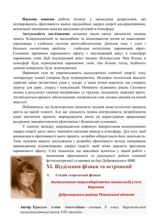 Наукова новизна роботи полягає у проведенні розрахунків, які підтверджують ефективність заміни традиційних джерел енергії альтернативними, визначенні зменшення викидів шкідливих речовин в атмосферу. Актуальність дослідження: останнім часом своєю діяльністю людина чинить безпрецедентний за масштабами та інтенсивністю вплив на навколишнє середовище і глобальні системи життєзабезпечення. Доказом тому є одна з багатьох екологічних проблем – глобальне потепління, парниковий ефект. Головною причиною парникового ефекту є надлишковий вміст в атмосфері парникових газів. Цей надлишковий вміст видимо збільшується. Чим більше в атмосфері буде втримуватися парникових газів, тим більше тепла, відбитого земною поверхнею, буде затримуватися. Парникові гази не перешкоджають надходженню сонячної енергії, тому температура земної поверхні буде підвищуватися. Надмірне потепління викличе серйозні зміни екологічних умов у тундрі, в зонах вічної мерзлоти, що створить загрозу для доріг, споруд і комунікацій. Неминуче підвищить рівень Світового океану в результаті танення материкових та гірських льодовиків, морської криги. Активізуються процеси заболочування, погіршиться стан лісових масивів на вічній мерзлоті. Побоюються, що безконтрольна діяльність людини може остаточно знищити життя на нашій планеті. Але цю діяльність можна контролювати, розроблюючи певні екологічні проекти, впроваджуючи квоти на користування природними ресурсами, використовуючи ефективніші і безвідходні установки. У нашому випадку запровадження широкого використання відновлюваних джерел енергії дасть змогу зменшити шкідливі викиди в атмосферу. Для того, щоб впевнитися в ефективності цього проекту, потрібно обґрунтувати його доцільність. Тому основою нашого дослідження є розробка ефективного методу оцінювання впровадження відновлюваних джерел енергії, який може зарадити зростанню парникового ефекту. Слід зазначити, що важливим аспектом у нашій роботі є визначення ефективності та доцільності роботи сонячної фотоелектричної установки на базі Дубровицького НВК. 
ХІ. Відділення фізики та астрономії 
1. Секція теоретичної фізики Застосування енергозберігаючих технологій у селі Бережки Дубровицького району Рівненської області Автор: Красько Аліна Анатоліївна – учениця 9 класу Бережківської загальноосвітньої школи І-ІІІ ступенів.  