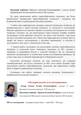 Науковий керівник: Красько Анатолій Олександрович – учитель фізики Бережківської загальноосвітньої школи І-ІІІ ступенів. До уваги представлено роботу енергозберігаючого комплексу для більш раціонального використання енергозберігаючих технологій і матеріалів при будівництві нових та реконструкції житлових будинків. У роботі дано характеристику основних сучасних будівельних матеріалів, які використовуються у нашій сільській місцевості, та технологій їх застосування. Наведено аргументи, які доводять переваги та недоліки застосування тих чи інших матеріалів. З‘ясовано, що для реконструкції старих будинків потрібно потрібно застосовувати тільки ефективні технології для даного типу будівель і при цьому має бути досягнена поставлена мета. Також дано характеристику сучасних вікон та дверей, які можуть застосовуватись у житлових приміщеннях, та наслідки їх застосування в тому числі і з економічної точки зору. У процесі роботи досліджено, що застосування сучасних енергозберігаючих матеріалів та технологій дають можливість економити до 60% теплової у порівнянні із традиційним житлом у сільській місцевості. Це дає можливість економити електроенергію та основні види палива для обігрівання приміщень, що в свою чергу веде до економії енергоресурсів та збереження екології. Результати дослідження показали, що існує можливість для створення «термобудиночків», які будуть економити до 80% тепла наших будинків через застосування новітніх енергозберічаючих технологій, при правильному підборі вікон та дверей та правильному їх монтажу. Сподіваюсь моя робота зацікавить екологів, науковців, будівельників і особливо жителів сільської місцевості. 
«Метеорні потоки та їх спостереження». 
Автор: Ганько Тетяна Олександрівна, учениця 11 класу Висоцької загальноосвітньої І-ІІІ ступенів. 
Науковий керівник: Красюк Клавдія Петрівна, вчитель фізики та астрономії Висоцької загальноосвітньої школи І-ІІІ ступенів. 
Об’єкт дослідження – метеорні потоки осені – зими 2012 - 2013 р.р.  
