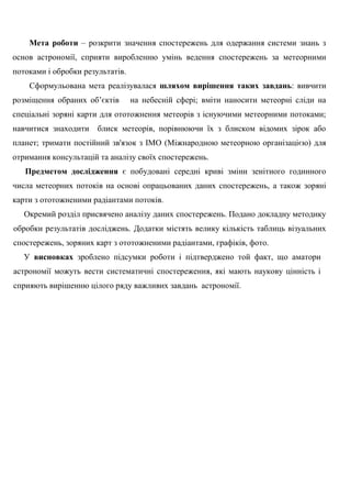 Мета роботи – розкрити значення спостережень для одержання системи знань з основ астрономії, сприяти виробленню умінь ведення спостережень за метеорними потоками і обробки результатів. 
Сформульована мета реалізувалася шляхом вирішення таких завдань: вивчити розміщення обраних об‘єктів на небесній сфері; вміти наносити метеорні сліди на спеціальні зоряні карти для ототожнення метеорів з існуючими метеорними потоками; навчитися знаходити блиск метеорів, порівнюючи їх з блиском відомих зірок або планет; тримати постійний зв'язок з ІМО (Міжнародною метеорною організацією) для отримання консультацій та аналізу своїх спостережень. 
Предметом дослідження є побудовані середні криві зміни зенітного годинного числа метеорних потоків на основі опрацьованих даних спостережень, а також зоряні карти з ототожненими радіантами потоків. 
Окремий розділ присвячено аналізу даних спостережень. Подано докладну методику обробки результатів досліджень. Додатки містять велику кількість таблиць візуальних спостережень, зоряних карт з ототожненими радіантами, графіків, фото. 
У висновках зроблено підсумки роботи і підтверджено той факт, що аматори астрономії можуть вести систематичні спостереження, які мають наукову цінність і сприяють вирішенню цілого ряду важливих завдань астрономії. 