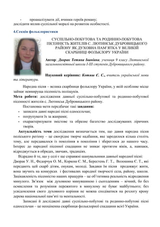 - проаналізувати дії, вчинки героїв роману; 
дослідити вплив суспільної моралі на розвиток особистості. 
4.Секція фольклористики 
СУСПІЛЬНО-ПОБУТОВА ТА РОДИННО-ПОБУТОВА ПІСЕННІСТЬ ЖИТЕЛІВ С. ЛЮТИНСЬК ДУБРОВИЦЬКОГО РАЙОНУ ЯК ДУХОВНА ПАМ‘ЯТКА У ВЕЛИКІЙ СКАРБНИЦІ ФОЛЬКЛОРУ УКРАЇНИ 
Автор: Дворак Тетяна Іванівна, учениця 9 класу Лютинської загальноосвітньої школи I-III ступенів Дубровицького району. 
Науковий керівник: Котяш Є. С., вчитель української мови та літератури. 
Народна пісня – велика скарбниця фольклору України, у якій особливе місце займає невмируща пісенність поліщуків. 
Мета роботи: дослідження давньої суспільно-побутової та родинно-побутової пісенності жителів с. Лютинськ Дубровицького району. 
Постановка мети передбачає такі завдання: 
- записати давні народні пісні односельчан; 
- погрупувати їх за жанрами; 
- охарактеризувати змістове та образне багатство досліджуваних ліричних творів. 
Актуальність теми дослідження визначається тим, що давня народна пісня поліського регіону – це своєрідне творче надбання, яке зародилося кілька століть тому, але передавалося із покоління в покоління і збереглося до нашого часу. Інтерес до народної пісенної спадщини не зникає протягом віків, а, навпаки, відроджується в обрядах, звичаях, традиціях. 
Відрадно й те, що у селі є ще справжні шанувальники давньої народної пісні: 
Дворак У. Н., Федорчук О. М., Коркош Є. М., Берестень Г. Т., Волошина Є. Т., які передають цей скарб дітям, онукам, молоді. Завдяки їм пісня продовжує жити, вона звучить на конкурсах і фестивалях народної творчості села, району, школи. Зацікавленість пісенністю наших пращурів – це об‘єктивна реальність відродження минулого. Зв‘язок між духовною минувшиною і сьогоденням – вічний, бо без осмислення та розуміння пережитого в минулому не буває майбутнього; без усвідомлення свого духовного коріння не можна сподіватися на розлогу крону дерева національної пам‘яті та ментальності. 
Записані й досліджені давні суспільно-побутові та родинно-побутові пісні односельчан – це неоціненна скарбниця фольклорної спадщини всієї України. 
 