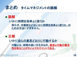 59 
まとめ タイムマネジメントの誤解 
誤解 
いかに時間を効率よく使うか 
例えば、手帳術などはいかに時間を効率よく使うか、の ための手法にすぎません。 
正解 
いかに自らの意思どおりに行動するか 
行動とは、時間の使い方そのもの。意思と行動の整合 性を取ることがタイムマネジメントである。  