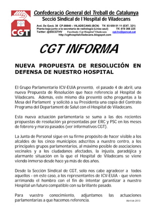 Confederació General del Treball de Catalunya 
Secció Sindical de l´Hospital de Viladecans 
Avd. De Gavá. 38 CP.08840 – VILADECANS (BCN) Tlf. 93 659 01 11 (EXT. 321) 
Planta baja junto a la secretaría de radiología (Línea azul) Tlf. 619 366 225 
Twitter: @SSCGTHV Facebook: Cgt Hospital Viladecans cgt.hv@gencat.cat 
http://cgthospitalviladecans.blogspot.com 
CGT INFORMA 
NUEVA PROPUESTA DE RESOLUCIÓN EN 
DEFENSA DE NUESTRO HOSPITAL 
El Grupo Parlamentario ICV-EUiA presentó, el pasado 4 de abril, una 
nueva Propuesta de Resolución que hace referencia al Hospital de 
Viladecans. Además, este mismo día presentó ocho preguntas a la 
Mesa del Parlament y solicitó a su Presidenta una copia del Contrato 
Programa del Departament de Salut con el Hospital de Viladecans. 
Esta nueva actuación parlamentaria se suma a las dos recientes 
propuestas de resolución ya presentadas por ERC y PSC en los meses 
de febrero y marzo pasados (ver informativos CGT). 
La Junta de Personal sigue en su firme propósito de hacer visible a los 
alcaldes de los cinco municipios adscritos a nuestro centro, a los 
principales grupos parlamentarios, al máximo posible de asociaciones 
vecinales y a los ciudadanos afectados, la injusta, paradójica y 
alarmante situación en la que el Hospital de Viladecans se viene 
viendo inmerso desde hace ya más de dos años. 
Desde la Sección Sindical de CGT, solo nos cabe agradecer a todos 
aquellos - en este caso, a los representantes de ICV-EUiA - que vienen 
arrimando el hombro con el fin de intentar garantizar a nuestro 
Hospital un futuro compatible con su brillante pasado. 
Para vuestro conocimiento, adjuntamos las actuaciones 
parlamentarias a que hacemos referencia. Abril de 2013 
