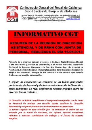 Confederació General del Treball de Catalunya 
Secció Sindical de l´Hospital de Viladecans 
Avd. De Gavá. 38 CP.08840 – VILADECANS (BCN) Tlf. 93 659 01 11 (EXT. 321) 
Planta baja junto a la secretaría de radiología (Línea azul) Tlf. 619 366 225 
Twitter: @SSCGTHV Facebook: Cgt Hospital Viladecans cgt.hv@gencat.cat 
http://cgthospitalviladecans.blogspot.com 
INFORMATIVO CGT 
RESUMEN DE LA REUNIÓN DE DIRECCIÓN ASISTENCIAL Y DE RRHH CON JUNTA DE PERSONAL, REALIZADA EL DÍA 16/05/2013 
Por parte de la empresa, estaban presentes: el Dr. Javier Tapia (Dirección Clínica), la Sra. Celia Reyes (Dirección de Enfermería), el Sr. Antoni Mercader, Subdirector Territorial de Recursos Humanos, y la Sra. Ana Martín, Cap de la unitat de Planificació, Gestió de Personal i Assumptes Jurídics de la Direcció de Personal del Hospital de Viladecans. Aunque la Sra. Montse Castilla anunció que vendría, finalmente no acudió a esta reunión. 
A seguir, os exponemos un resumen de los temas planteados por la Junta de Personal y de las contestaciones de la Dirección a estas demandas. En rojo, explicamos nuestro enfoque sobre los diversos temas tratados. 
La Dirección de RRHH cumplió con el compromiso adquirido con la Junta de Personal de realizar una reunión donde acudiera la Dirección Asistencial y mayoritariamente se trataran temas asistenciales. 
La tónica seguida en esta reunión fue de contestar al orden del día enviado por la Junta de Personal, sin apenas aportar novedades relativas a nuestras condiciones de trabajo o al futuro de nuestro Hospital.  