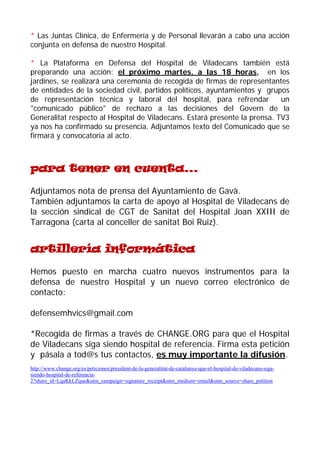 * Las Juntas Clínica, de Enfermería y de Personal llevarán a cabo una acción conjunta en defensa de nuestro Hospital. 
* La Plataforma en Defensa del Hospital de Viladecans también está preparando una acción: el próximo martes, a las 18 horas, en los jardines, se realizará una ceremonia de recogida de firmas de representantes de entidades de la sociedad civil, partidos políticos, ayuntamientos y grupos de representación técnica y laboral del hospital, para refrendar un "comunicado público" de rechazo a las decisiones del Govern de la Generalitat respecto al Hospital de Viladecans. Estará presente la prensa. TV3 ya nos ha confirmado su presencia. Adjuntamos texto del Comunicado que se firmará y convocatoria al acto. 
para tener en cuenta... 
Adjuntamos nota de prensa del Ayuntamiento de Gavà. 
También adjuntamos la carta de apoyo al Hospital de Viladecans de la sección sindical de CGT de Sanitat del Hospital Joan XXIII de Tarragona (carta al conceller de sanitat Boi Ruiz). 
artillería informática 
Hemos puesto en marcha cuatro nuevos instrumentos para la defensa de nuestro Hospital y un nuevo correo electrónico de contacto: 
defensemhvics@gmail.com 
*Recogida de firmas a través de CHANGE.ORG para que el Hospital de Viladecans siga siendo hospital de referencia. Firma esta petición y pásala a tod@s tus contactos, es muy importante la difusión. http://www.change.org/es/peticiones/president-de-la-generalitat-de-catalunya-que-el-hospital-de-viladecans-siga- siendo-hospital-de-referencia- 2?share_id=LqaKkLZque&utm_campaign=signature_receipt&utm_medium=email&utm_source=share_petition  