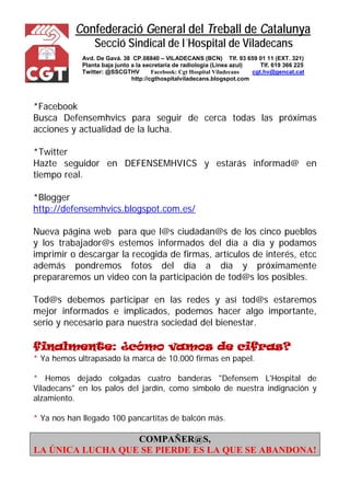 Confederació General del Treball de Catalunya 
Secció Sindical de l´Hospital de Viladecans 
Avd. De Gavá. 38 CP.08840 – VILADECANS (BCN) Tlf. 93 659 01 11 (EXT. 321) 
Planta baja junto a la secretaría de radiología (Línea azul) Tlf. 619 366 225 
Twitter: @SSCGTHV Facebook: Cgt Hospital Viladecans cgt.hv@gencat.cat 
http://cgthospitalviladecans.blogspot.com 
*Facebook 
Busca Defensemhvics para seguir de cerca todas las próximas acciones y actualidad de la lucha. 
*Twitter 
Hazte seguidor en DEFENSEMHVICS y estarás informad@ en tiempo real. 
*Blogger 
http://defensemhvics.blogspot.com.es/ 
Nueva página web para que l@s ciudadan@s de los cinco pueblos y los trabajador@s estemos informados del día a día y podamos imprimir o descargar la recogida de firmas, artículos de interés, etcc además pondremos fotos del día a día y próximamente prepararemos un video con la participación de tod@s los posibles. 
Tod@s debemos participar en las redes y así tod@s estaremos mejor informados e implicados, podemos hacer algo importante, serio y necesario para nuestra sociedad del bienestar. 
finalmente: ¿cómo vamos de cifras? 
* Ya hemos ultrapasado la marca de 10.000 firmas en papel. 
* Hemos dejado colgadas cuatro banderas "Defensem L'Hospital de Viladecans" en los palos del jardín, como símbolo de nuestra indignación y alzamiento. 
* Ya nos han llegado 100 pancartitas de balcón más. 
COMPAÑER@S, LA ÚNICA LUCHA QUE SE PIERDE ES LA QUE SE ABANDONA! 