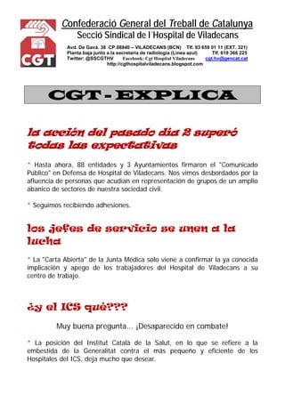 Confederació General del Treball de Catalunya 
Secció Sindical de l´Hospital de Viladecans 
Avd. De Gavá. 38 CP.08840 – VILADECANS (BCN) Tlf. 93 659 01 11 (EXT. 321) 
Planta baja junto a la secretaría de radiología (Línea azul) Tlf. 619 366 225 
Twitter: @SSCGTHV Facebook: Cgt Hospital Viladecans cgt.hv@gencat.cat 
http://cgthospitalviladecans.blogspot.com 
CGT - EXPLICA 
la acción del pasado día 2 superó todas las expectativas 
* Hasta ahora, 88 entidades y 3 Ayuntamientos firmaron el "Comunicado Público" en Defensa de Hospital de Viladecans. Nos vimos desbordados por la afluencia de personas que acudían en representación de grupos de un amplio abanico de sectores de nuestra sociedad civil. 
* Seguimos recibiendo adhesiones. 
los jefes de servicio se unen a la lucha 
* La "Carta Abierta" de la Junta Médica solo viene a confirmar la ya conocida implicación y apego de los trabajadores del Hospital de Viladecans a su centro de trabajo. 
¿y el ICS qué??? 
Muy buena pregunta... ¡Desaparecido en combate! 
* La posición del Institut Català de la Salut, en lo que se refiere a la embestida de la Generalitat contra el más pequeño y eficiente de los Hospitales del ICS, deja mucho que desear.  