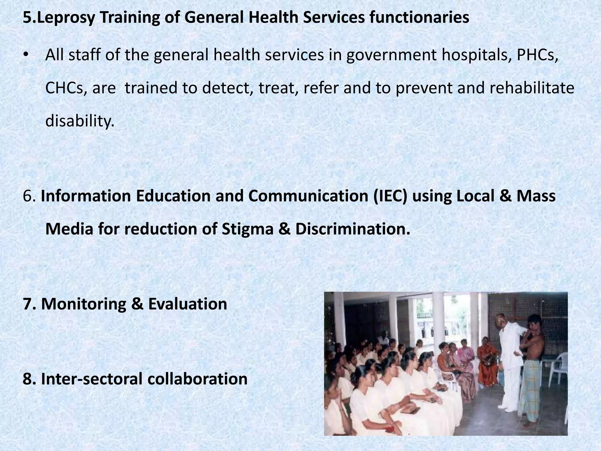 5.Leprosy Training of General Health Services functionaries
• All staff of the general health services in government hospitals, PHCs,
CHCs, are trained to detect, treat, refer and to prevent and rehabilitate
disability.
6. Information Education and Communication (IEC) using Local & Mass
Media for reduction of Stigma & Discrimination.
7. Monitoring & Evaluation
8. Inter-sectoral collaboration
 