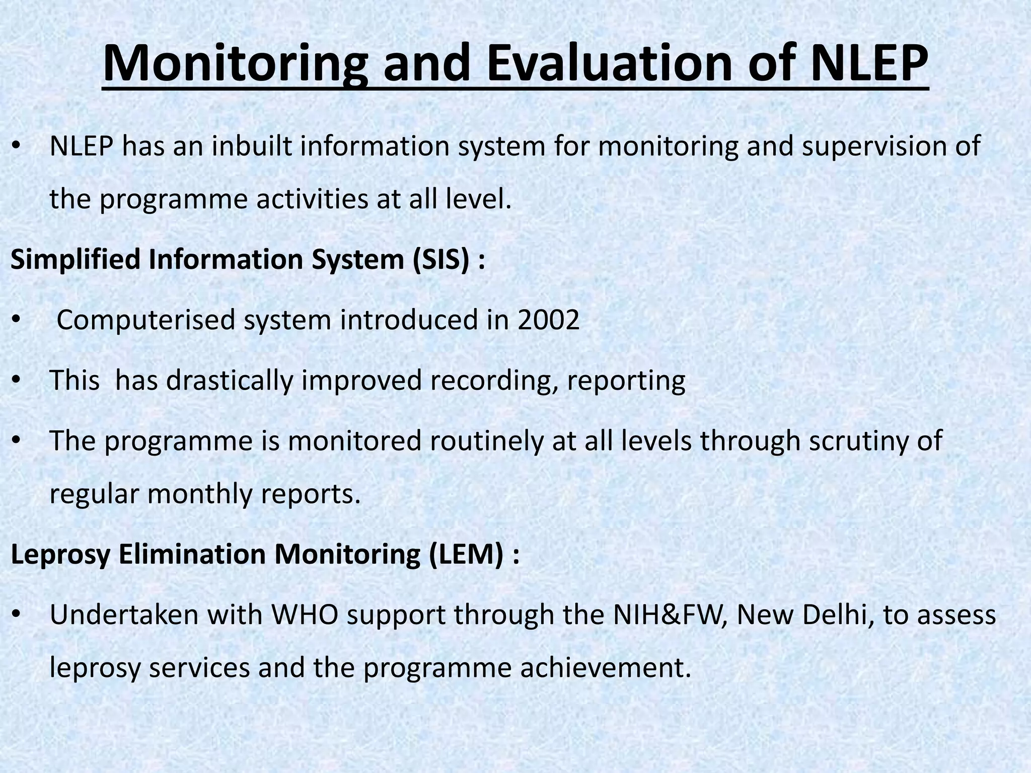 Monitoring and Evaluation of NLEP
• NLEP has an inbuilt information system for monitoring and supervision of
the programme activities at all level.
Simplified Information System (SIS) :
• Computerised system introduced in 2002
• This has drastically improved recording, reporting
• The programme is monitored routinely at all levels through scrutiny of
regular monthly reports.
Leprosy Elimination Monitoring (LEM) :
• Undertaken with WHO support through the NIH&FW, New Delhi, to assess
leprosy services and the programme achievement.
 