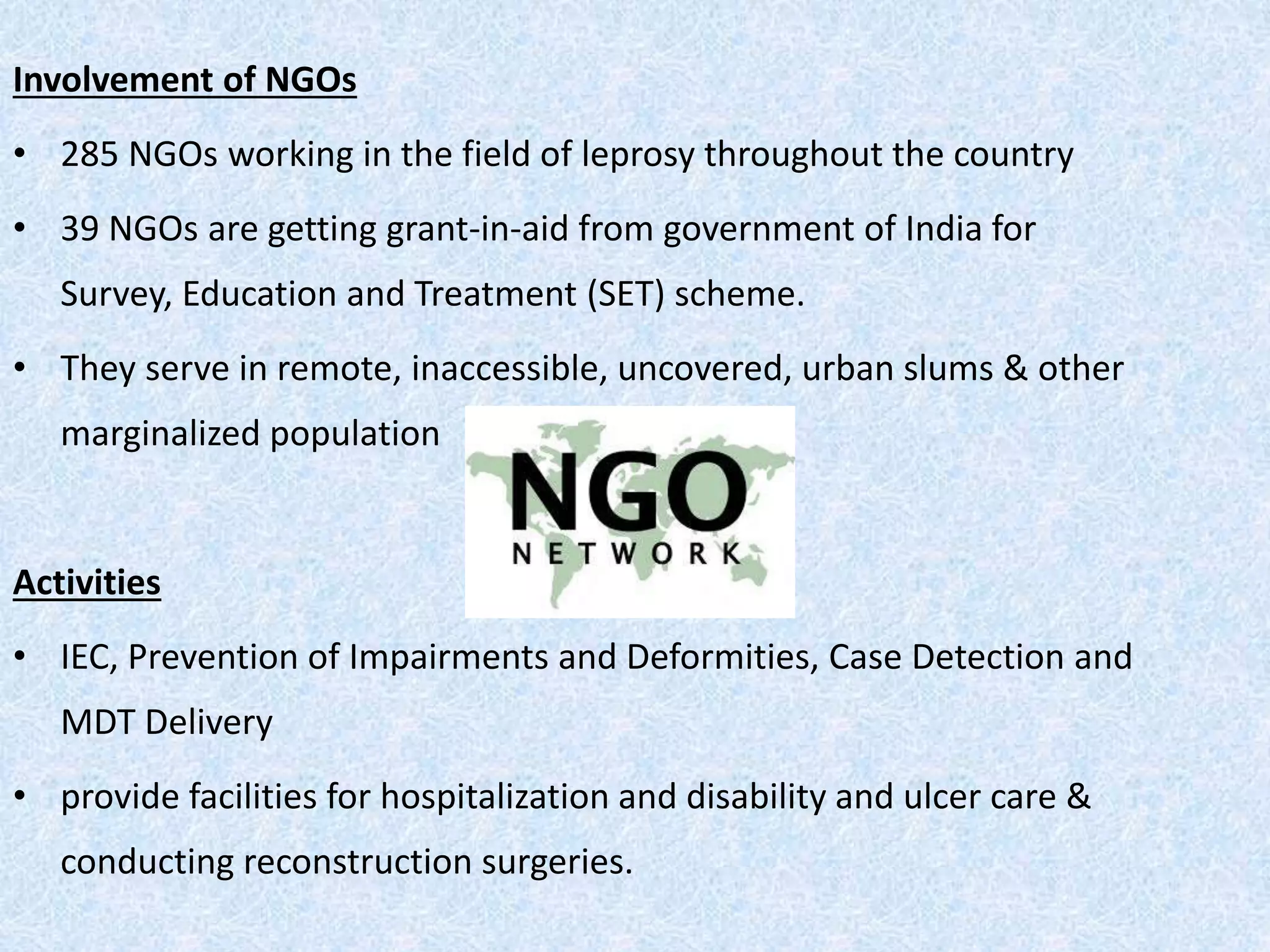 Involvement of NGOs
• 285 NGOs working in the field of leprosy throughout the country
• 39 NGOs are getting grant-in-aid from government of India for
Survey, Education and Treatment (SET) scheme.
• They serve in remote, inaccessible, uncovered, urban slums & other
marginalized population
Activities
• IEC, Prevention of Impairments and Deformities, Case Detection and
MDT Delivery
• provide facilities for hospitalization and disability and ulcer care &
conducting reconstruction surgeries.
 