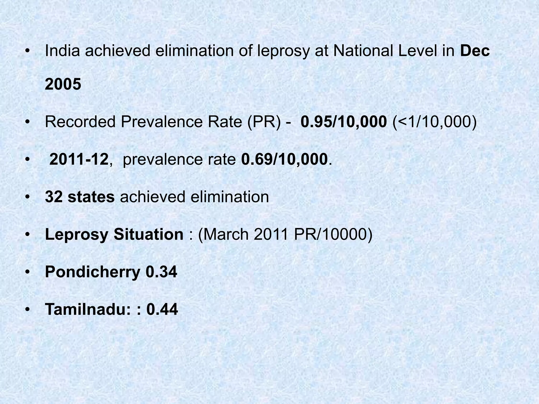 • India achieved elimination of leprosy at National Level in Dec
2005
• Recorded Prevalence Rate (PR) - 0.95/10,000 (<1/10,000)
• 2011-12, prevalence rate 0.69/10,000.
• 32 states achieved elimination
• Leprosy Situation : (March 2011 PR/10000)
• Pondicherry 0.34
• Tamilnadu: : 0.44
 