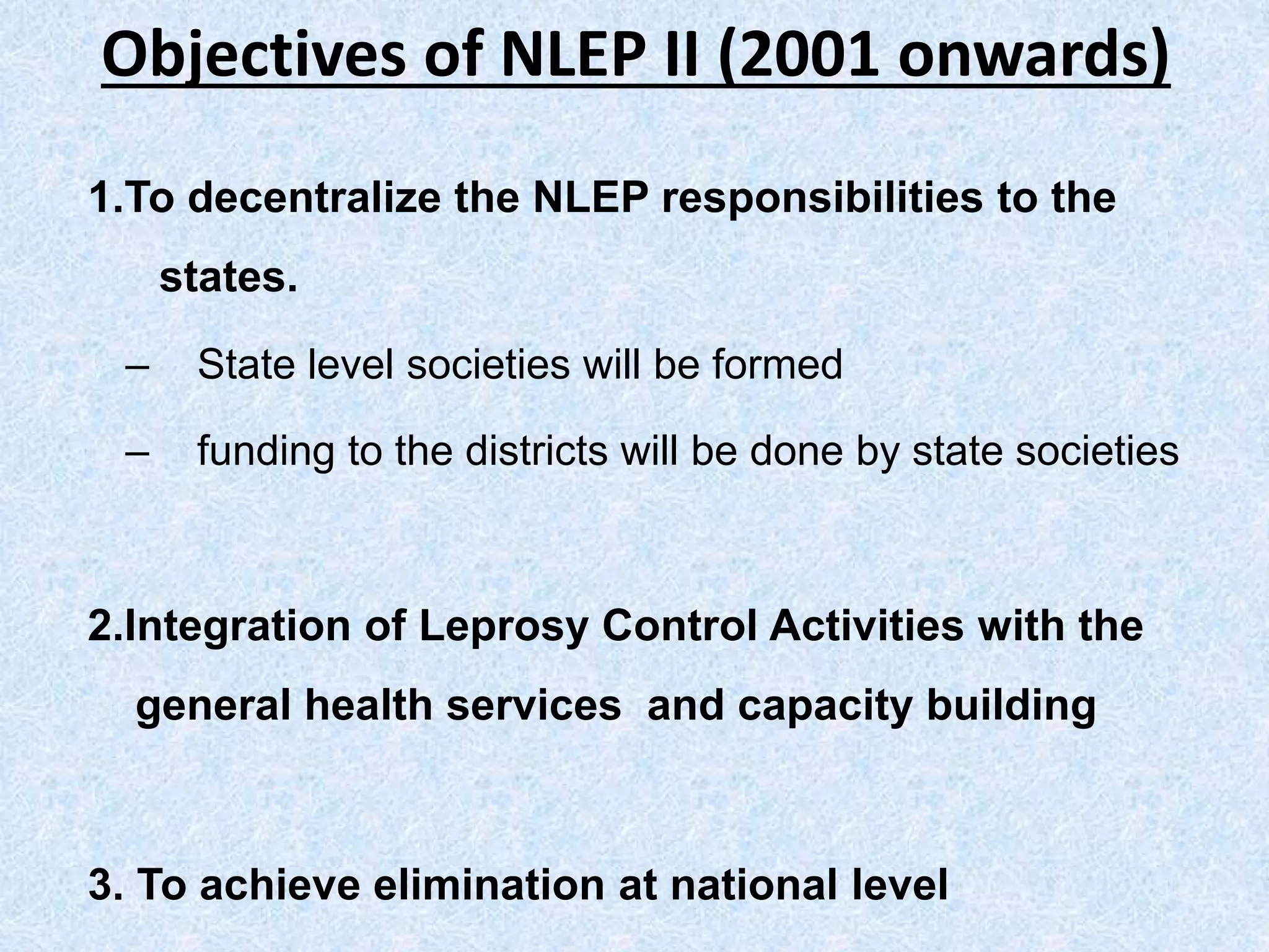 Objectives of NLEP II (2001 onwards)
1.To decentralize the NLEP responsibilities to the
states.
– State level societies will be formed
– funding to the districts will be done by state societies
2.Integration of Leprosy Control Activities with the
general health services and capacity building
3. To achieve elimination at national level
 