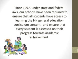 Since 1997, under state and federal
laws, our schools have been required to
ensure that all students have access to
learning the NH general education
curriculum content, and ensure that
every student is assessed on their
progress towards academic
achievement.

1

 