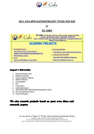 EC Cube, NO.59, 5th
MAIN, 12TH
CROSS, WILSON GARDEN, BANGALORE 560027.
LANDMARK: NEAR SRS SCHOOL, BEHIND REEBOK SHOWROOM
Contact: K. KARTHIK,Manager-Projects, Mobile: (0)9632446645, (0) 7676721745
Web: www.eccubeblr.com | Blog: http://eccubekarnataka.blogspot.in| Email: www.eccubeblr.com
2013- 2014 APPLICATION PROJECT TITLES FOR ECE
@
EC CUBE
Support & Deliverables
1. Project Confirmation Letter
2. Attendance Certificate
3. Project Completion Certificate
4. Abstract & Synopsis
5. Circuit Diagrams
6. PPTs
7. Theory Classes
8. Lab Working Programs
9. 100% Project Design, Implementation & Explanation sessions
10. Viva Voce Questions & Answers
11. Trainee Certifications
We also execute projects based on your own ideas and
research papers.
 